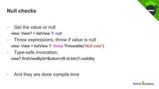 Null checks
• Get the value or null
view: View? = listView ?: null
• Throw expressions, throw if value is null
view: View = listView ?: throw Throwable("Null view")
• Type-safe invocation:
view?.findViewById<Button>(R.id.btn)?.visibility
• And they are done compile time
 