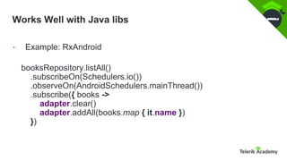 Works Well with Java libs
booksRepository.listAll()
.subscribeOn(Schedulers.io())
.observeOn(AndroidSchedulers.mainThread())
.subscribe({ books ->
adapter.clear()
adapter.addAll(books.map { it.name })
})
• Example: RxAndroid
 