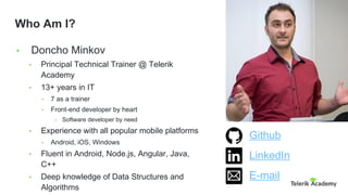 • Doncho Minkov
• Principal Technical Trainer @ Telerik
Academy
• 13+ years in IT
• 7 as a trainer
• Front-end developer by heart
• Software developer by need
• Experience with all popular mobile platforms
• Android, iOS, Windows
• Fluent in Android, Node.js, Angular, Java,
C++
• Deep knowledge of Data Structures and
Algorithms
Who Am I?
Github
LinkedIn
E-mail
 