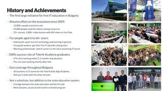 • The first large initiative for free IT education in Bulgaria
• Massive effect on the ecosystem since 2009:
• 12,000+ people trained on-site
• 45,000 people used the online training resources
• 25+ courses, 3,800+ video lessons with 6M views on YouTube
• For people aged 6 to 66+ years:
• Kids/youth: spark love for technology and learning in general
• Young job-seekers: get their first IT job with a flying start
• Working professionals: switch careers to the more promising IT sector
• 100% success rate of Telerik Academy graduates:
• 67% start working within 1-2 months of graduation
• The rest start working shortly after that
• Geo coverage throughout Bulgaria:
• 36 locations in 11 towns for the Telerik Kids Algo Academy
• Still just in Sofia with the other formats
• Not a substitute, but addition to the state education system:
• A bridge between the state education and the first job
• More dynamic, practical and market-oriented program
 