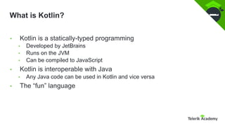 What is Kotlin?
• Kotlin is a statically-typed programming
• Developed by JetBrains
• Runs on the JVM
• Can be compiled to JavaScript
• Kotlin is interoperable with Java
• Any Java code can be used in Kotlin and vice versa
• The “fun” language
 