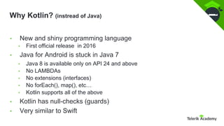 Why Kotlin? (instread of Java)
• New and shiny programming language
• First official release in 2016
• Java for Android is stuck in Java 7
• Java 8 is available only on API 24 and above
• No LAMBDAs
• No extensions (interfaces)
• No forEach(), map(), etc…
• Kotlin supports all of the above
• Kotlin has null-checks (guards)
• Very similar to Swift
 