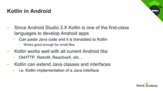Kotlin in Android
• Since Android Studio 3.X Kotlin is one of the first-class
languages to develop Android apps
• Can paste Java code and it is translated to Kotlin
• Works good enough for small files
• Kotlin works well with all current Android libs
• OkHTTP, Retrofit, ReactiveX, etc…
• Kotlin can extend Java classes and interfaces
• i.e. Kotlin implementation of a Java interface
 