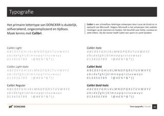 11Onze typografie | HuisstijlDONCKRR
Typografie
Het primaire lettertype van DONCKRR is duidelijk,
zelfverzekerd, ongecompliceerd en tijdloos.
Maak kennis met Calibri.
Calibri Light
A B C D E F G H I J K L M N O P Q R S T U V W X Y Z
a b c d e f g h i j k l m n o p q r s t u v w x y z
0 1 3 4 5 6 7 8 9 ! @ # € % ^ & * ( )
Calibri Light Italic
A B C D E F G H I J K L M N O P Q R S T U V W X Y Z
a b c d e f g h i j k l m n o p q r s t u v w x y z
0 1 3 4 5 6 7 8 9 ! @ # € % ^ & * ( )
Calibri Regular
A B C D E F G H I J K L M N O P Q R S T U V W X Y Z
a b c d e f g h i j k l m n o p q r s t u v w x y z
0 1 3 4 5 6 7 8 9 ! @ # € % ^ & * ( )
Calibri Italic
A B C D E F G H I J K L M N O P Q R S T U V W X Y Z
a b c d e f g h i j k l m n o p q r s t u v w x y z
0 1 3 4 5 6 7 8 9 ! @ # € % ^ & * ( )
Calibri Bold
A B C D E F G H I J K L M N O P Q R S T U V W X Y Z
a b c d e f g h i j k l m n o p q r s t u v w x y z
0 1 3 4 5 6 7 8 9 ! @ # € % ^ & * ( )
Calibri Bold Italic
A B C D E F G H I J K L M N O P Q R S T U V W X Y Z
a b c d e f g h i j k l m n o p q r s t u v w x y z
0 1 3 4 5 6 7 8 9 ! @ # € % ^ & * ( )
Calibri is een schreefloos lettertype ontworpen door Lucas de Groot en in
opdracht van Microsoft. Volgens Microsoft is het ontworpen met subtiele
rondingen op de stammen en hoeken. het beschikt over lichte, cursieve en
vette letters. Op die manier heeft Calibri een warm en zacht karakter.
 