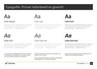 12Onze typografie | HuisstijlDONCKRR
Typografie: Primair letterbeeld en gewicht
Aa
Calibri Regular
A B C D E F G H I J K L M N O P Q R S T U V W X Y Z
a b c d e f g h i j k l m n o p q r s t u v w x y z
0 1 3 4 5 6 7 8 9 ! @ # € % ^ & * ( )
Aa
Calibri Italic
A B C D E F G H I J K L M N O P Q R S T U V W X Y Z
a b c d e f g h i j k l m n o p q r s t u v w x y z
0 1 3 4 5 6 7 8 9 ! @ # € % ^ & * ( )
Aa
Calibri Light
A B C D E F G H I J K L M N O P Q R S T U V W X Y Z
a b c d e f g h i j k l m n o p q r s t u v w x y z
0 1 3 4 5 6 7 8 9 ! @ # € % ^ & * ( )
Aa
Calibri Light Italic
A B C D E F G H I J K L M N O P Q R S T U V W X Y Z
a b c d e f g h i j k l m n o p q r s t u v w x y z
0 1 3 4 5 6 7 8 9 ! @ # € % ^ & * ( )
Aa
Calibri Bold
A B C D E F G H I J K L M N O P Q R S T U V W X Y Z
a b c d e f g h i j k l m n o p q r s t u v w x y z
0 1 3 4 5 6 7 8 9 ! @ # € % ^ & * ( )
Aa
Calibri Bold Italic
A B C D E F G H I J K L M N O P Q R S T U V W X Y Z
a b c d e f g h i j k l m n o p q r s t u v w x y z
0 1 3 4 5 6 7 8 9 ! @ # € % ^ & * ( )
1. Voordat u voor DONCKRR gaat werken aan documenten
met betrekking tot marketing en communicatie, kijk dan
eerst naar bestaande templates of voorbeelden.
2. Beperk het gewicht van het font en de hoogtes in één
bestand tot het minimum.
Voor de meeste documenten is maximaal 2-3 verschillende
lettertypegrootten en 2 gewichten voldoende.
3. De grootte en het gewicht moeten verschillen om het
design en de leesbaarheid te vergroten.
 