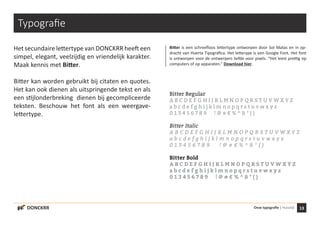 13Onze typografie | HuisstijlDONCKRR
Typografie
Het secundaire lettertype van DONCKRR heeft een
simpel, elegant, veelzijdig en vriendelijk karakter.
Maak kennis met Bitter.
Bitter kan worden gebruikt bij citaten en quotes.
Het kan ook dienen als uitspringende tekst en als
een stijlonderbreking dienen bij gecompliceerde
teksten. Beschouw het font als een weergave-
lettertype.
Bitter Regular
A B C D E F G H I J K L M N O P Q R S T U V W X Y Z
a b c d e f g h i j k l m n o p q r s t u v w x y z
0 1 3 4 5 6 7 8 9 ! @ # € % ^ & * ( )
Bitter Italic
A B C D E F G H I J K L M N O P Q R S T U V W X Y Z
a b c d e f g h i j k l m n o p q r s t u v w x y z
0 1 3 4 5 6 7 8 9 ! @ # € % ^ & * ( )
Bitter Bold
A B C D E F G H I J K L M N O P Q R S T U V W X Y Z
a b c d e f g h i j k l m n o p q r s t u v w x y z
0 1 3 4 5 6 7 8 9 ! @ # € % ^ & * ( )
Bitter is een schreefloos lettertype ontworpen door Sol Matas en in op-
dracht van Huerta Tipográfica. Het letterype is een Google Font. Het font
is ontworpen voor de ontwerpers liefde voor pixels. “Het leest prettig op
computers of op apparaten.” Download hier.
 