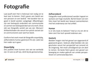 15Onze fotografie | HuisstijlDONCKRR
Fotografie
Laat jezelf zien! Het is helemaal niet nodig om te
kaal over te komen. Foto’s geven een beeld van
een persoon en een bedrijf. Het karakter kan zo
goed in beeld worden vastgelegd. Afbeeldingen
zijn een belangrijk onderdeel van communicatie
en vormen een belangrijk deel van ons merk. Onze
stijl van fotografie vertelt wie wij zijn: Mensen!
Ambachtslieden die vanuit hun passie sociaal zijn
en communiceren over wat hun boeit.
Conform het merk moet de fotografie onpartijdig,
zelfverzekerd, humor, gastvrij en fris zijn. Laten we
hier nader op in gaan:
Onpartijdig
Ons publiek moet kunnen zien wie we werkelijk
zijn. En wie zij zelf zijn, dicht bij de gemeenschap.
Zelfverzekerd
Fotografie moet professioneel worden ingezet en
op basis van hoge resolutie. Bij het kiezen van een
foto moet het beeld zeer bewust overeenkomen
met het onderwerp van het artikel.
Humor
Is er iets leuks te beleven? Voel je vrij om dit te
laten zien! Een lach spreekt iedereen aan.
Gastvrij
Beelden mogen niet het gevoel van opgevoerd of
geposeerd geven. Gebruik altijd beelden die zijn
geschoten vanuit het perspectief van iemand uit
de omgeving. Het moet uitnodigend zijn om deel
te nemen. De beste foto’s geven een gevoel van
beweging en maken gebruik van unieke perspec-
tieven en camerastandpunten.
 