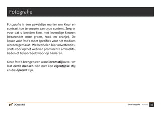 16Onze fotografie | HuisstijlDONCKRR
Fotografie
Fotografie is een geweldige manier om kleur en
contrast toe te voegen aan onze content. Zorg er
voor dat u beelden kiest met levendige kleuren
(waaronder onze groen, rood en oranje). De
keuze voor foto’s moet specifiek voor het medium
worden gemaakt. We bedoelen hier advertenties,
shots voor op het web van prominente ambachts-
lieden of bijvoorbeeld voor op banieren.
Onze foto’s brengen een ware levensstijl over. Het
laat echte mensen zien met een eigentijdse stijl
en die oprecht zijn.
 