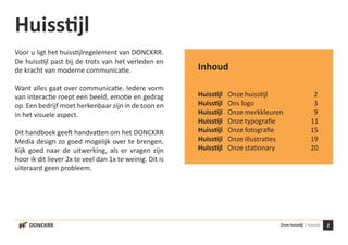 DONCKRR 2Onze huisstijl | Huisstijl
Huisstijl
Voor u ligt het huisstijlregelement van DONCKRR.
De huisstijl past bij de trots van het verleden en
de kracht van moderne communicatie.
Want alles gaat over communicatie. Iedere vorm
van interactie roept een beeld, emotie en gedrag
op. Een bedrijf moet herkenbaar zijn in de toon en
in het visuele aspect.
Dit handboek geeft handvatten om het DONCKRR
Media design zo goed mogelijk over te brengen.
Kijk goed naar de uitwerking, als er vragen zijn
hoor ik dit liever 2x te veel dan 1x te weinig. Dit is
uiteraard geen probleem.
Inhoud
Huisstijl	 Onze huisstijl			 2
Huisstijl	 Ons logo				 3
Huisstijl	 Onze merkkleuren		 9
Huisstijl	 Onze typografie	 11
Huisstijl	 Onze fotografie		 15
Huisstijl	 Onze illustraties		 19
Huisstijl	 Onze stationary		 20
 