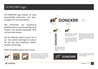3Ons logo | Huisstijl
x
1,5 x
0,5 x
0,5 x
Beeldmerk Woordmerk
DONCKRR
DONCKRR
DONCKRR
DONCKRR logo
Het DONCKRR logo bestaat uit twee
afzonderlijke elementen: het beer-
pictogram en het woordmerk.
Alle elementen zijn nauwkeurig
gedefinieerd en zijn evenwichtig, deze
moeten niet worden gewijzigd. Zelfs
niet een klein beetje.
Op de volgende pagina’s gaan we in
op een aantal basisregels en geven
we aan hoe deze toegepast moeten
worden op het logo.
Neem bij twijfel contact met ons op.
D
DONCKRR
Het verticale logo wordt
gebruikt wanneer het niet
geschikt is om horizontaal
te plaatsen.
Het beeldmerk kan in sommige
gevallen los worden gebruikt
(favicon, profielfoto, etc.).
Voor alle overige toepassingen
binnen marketing en communi-
catie gebruik maken van zowel
het beeldmerk als het woord-
merk.
De witte omlijning van het beeldmerk moet
alleen worden gebruikt op een donkere
ondergrond. De sjabloonversie van het picto-
gram kan in fotografie gebruikt worden, zolang
het design maar niet wordt gehinderd.
De met wit omlijnde versie van het logo
moet alleen gebruikt worden op een
donkere ondergrond.
Logo´s met een maat < 3,25 moeten
worden vergroot om de leesbaarheid te
behouden. Bij logo’s breder dan 10 cm
moet het beeldmerk worden verkleind
en dichter op het woordmerk worden
geplaatst.
 