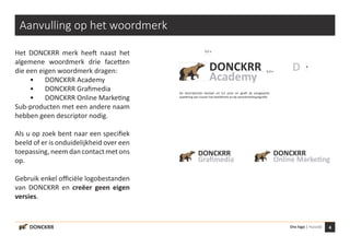 4Ons logo | Huisstijl
x
D
0,5 x
DONCKRR
Academy
DONCKRR
Graﬁmedia
DONCKRR
Online Marketing
DONCKRR
Aanvulling op het woordmerk
Het DONCKRR merk heeft naast het
algemene woordmerk drie facetten
die een eigen woordmerk dragen:
	 •	 DONCKRR Academy
	 •	 DONCKRR Grafimedia
	 •	 DONCKRR Online Marketing
Sub-producten met een andere naam
hebben geen descriptor nodig.
Als u op zoek bent naar een specifiek
beeld of er is onduidelijkheid over een
toepassing, neem dan contact met ons
op.
Gebruik enkel officiële logobestanden
van DONCKRR en creëer geen eigen
versies.
De descriptorlijn bestaat uit 0,5 punt en geeft de aangepaste
spatiëring aan tussen het beeldmerk en de woordmerktypografie.
0,3 x
 
