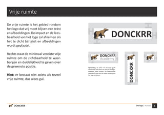 5Ons logo | Huisstijl
H
H
H
HH
H
H
H
H
H
H
H
DONCKRR
Academy
DONCKRR
DONCKRR
Vrije ruimte
De vrije ruimte is het gebied rondom
het logo dat vrij moet blijven van tekst
enafbeeldingen. Deimpact endelees-
baarheid van het logo zal afnemen als
het te dicht bij tekst en afbeeldingen
wordt geplaatst.
Rechts staat de minimaal vereiste vrije
ruimte om de zichtbaarheid te waar-
borgen en duidelijkheid te geven over
de gewenste positie.
Hint: er bestaat niet zoiets als teveel
vrije ruimte, dus wees gul.
H
H
H
H
DONCKRR
Opmerking: De letter ‘H’ (huisstijl) geeft
de hoeveel witruimte aan dat om het logo-
embleem moet komen. De lettergrootte
veranderd mee met de totale omvang van
het logo-embleem.
 