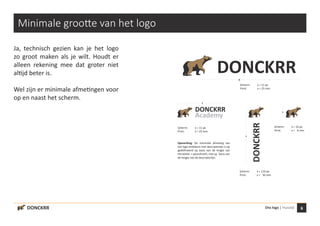 6Ons logo | Huisstijl
x
x
x
xDONCKRR
Academy
DONCKRR
DONCKRR
Minimale grootte van het logo
Ja, technisch gezien kan je het logo
zo groot maken als je wilt. Houdt er
alleen rekening mee dat groter niet
altijd beter is.
Wel zijn er minimale afmetingen voor
op en naast het scherm.
Scherm:	 x = 11 px
Print:	 x = 25 mm
Scherm:	 x = 11 px
Print:	 x = 25 mm
DONCKRR
Scherm:	 x = 110 px
Print:	 x = 30 mm
Scherm:	 x = 16 px
Print:	 x = 6 mm
Opmerking: De minimale afmeting van
het logo-embleem met descriptorlijn is op
gedefinieerd op basis van de lengte van
het beeld- + woordmerk, niet op basis van
de lengte van de descriptorlijn.
 