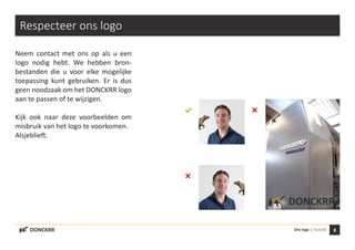 8Ons logo | HuisstijlDONCKRR
DONCKRR
Respecteer ons logo
Neem contact met ons op als u een
logo nodig hebt. We hebben bron-
bestanden die u voor elke mogelijke
toepassing kunt gebruiken. Er is dus
geen noodzaak om het DONCKRR logo
aan te passen of te wijzigen.
Kijk ook naar deze voorbeelden om
misbruik van het logo te voorkomen.
Alsjeblieft.
 