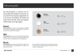 9Onze merkkleuren | HuisstijlDONCKRR
Kleurenpalet
Ons kleurenpalet is neutraal, fris en
eenvoudig. We hebben een primair en
secundair kleurenpalet opgesteld om
u de eerste handvatten te bieden bij
onze communicatie. Deze zijn op geen
enkele wijze uw enige opties.
Zwart
Primair gebruik: ons logo en het pictogram, hoofdstijl
van de tekst, achtergrond tekstvlakken voor zowel print
als web en als secundaire knop kleur.
Wit
Primair gebruik: ons logo en het pictogram (omgekeerde
versie) en als steun voor een schone, ademende ruimte
in print en web. In het bijzonder voor achtergronden.
Bruin
Primair gebruik: ons logo en het pictogram, stijl van de
tekst, ondersteuning van afbeeldingen en vlakken voor
zowel print als web.
Elk de volgende merkkleuren kunnen gebruikt worden,
maar lees eerst de uitzonderingen en best practices voor
u besluit ze te gebruiken.
Zwart
HEX: #000000 RGB: 0 - 0 - 0
CMYK: 0 - 0 - 0 - 100
Wit
HEX: #000000 RGB: 255 - 255 - 255
CMYK: 0 - 0 - 0 - 0
Bruin
HEX: #A6835A RGB: 166 - 131 - 90
CMYK: 40 - 50 - 75 - 0
 