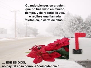 Cuando pienses en alguien
que no has visto en mucho
tiempo, y de repente lo ves,
o recibes una llamada
telefónica, o carta de ellos...
… ÉSE ES DIOS,
no hay tal cosa como la "coincidencia."
 