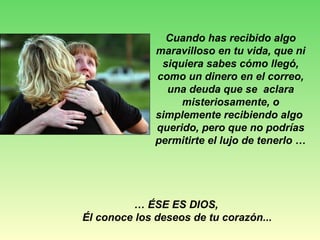 Cuando has recibido algo
maravilloso en tu vida, que ni
siquiera sabes cómo llegó,
como un dinero en el correo,
una deuda que se aclara
misteriosamente, o
simplemente recibiendo algo
querido, pero que no podrías
permitirte el lujo de tenerlo …
… ÉSE ES DIOS,
Él conoce los deseos de tu corazón...
 