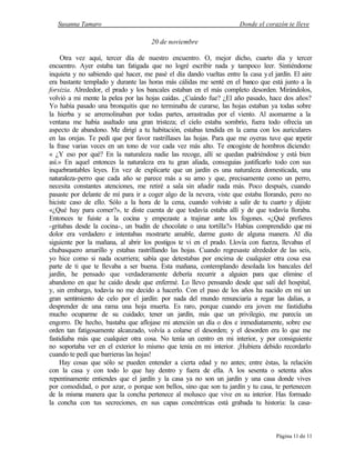 Susanna Tamaro Donde el corazón te lleve
Página 11 de 11
20 de noviembre
Otra vez aquí, tercer día de nuestro encuentro. O, mejor dicho, cuarto día y tercer
encuentro. Ayer estaba tan fatigada que no logré escribir nada y tampoco leer. Sintiéndome
inquieta y no sabiendo qué hacer, me pasé el día dando vueltas entre la casa yel jardín. El aire
era bastante templado y durante las horas más cálidas me senté en el banco que está junto a la
forsizia. Alrededor, el prado y los bancales estaban en el más completo desorden. Mirándolos,
volvió a mi mente la pelea por las hojas caídas. ¿Cuándo fue? ¿El año pasado, hace dos años?
Yo había pasado una bronquitis que no terminaba de curarse, las hojas estaban ya todas sobre
la hierba y se arremolinaban por todas partes, arrastradas por el viento. Al asomarme a la
ventana me había asaltado una gran tristeza; el cielo estaba sombrío, fuera todo ofrecía un
aspecto de abandono. Me dirigí a tu habitación, estabas tendida en la cama con los auriculares
en las orejas. Te pedí que por favor rastrillases las hojas. Para que me oyeras tuve que repetir
la frase varias veces en un tono de voz cada vez más alto. Te encogiste de hombros diciendo:
« ¿Y eso por qué? En la naturaleza nadie las recoge, allí se quedan pudriéndose y está bien
así.» En aquel entonces la naturaleza era tu gran aliada, conseguías justificarlo todo con sus
inquebrantables leyes. En vez de explicarte que un jardín es una naturaleza domesticada, una
naturaleza-perro que cada año se parece más a su amo y que, precisamente como un perro,
necesita constantes atenciones, me retiré a sala sin añadir nada más. Poco después, cuando
pasaste por delante de mí para ir a coger algo de la nevera, viste que estaba llorando, pero no
hiciste caso de ello. Sólo a la hora de la cena, cuando volviste a salir de tu cuarto y dijiste
«¿Qué hay para comer?», te diste cuenta de que todavía estaba allí y de que todavía lloraba.
Entonces te fuiste a la cocina y empezaste a trajinar ante los fogones. «¿Qué prefieres
-gritabas desde la cocina-, un budín de chocolate o una tortilla?» Habías comprendido que mi
dolor era verdadero e intentabas mostrarte amable, darme gusto de alguna manera. Al día
siguiente por la mañana, al abrir los postigos te vi en el prado. Llovía con fuerza, llevabas el
chubasquero amarillo y estabas rastrillando las hojas. Cuando regresaste alrededor de las seis,
yo hice como si nada ocurriera; sabía que detestabas por encima de cualquier otra cosa esa
parte de ti que te llevaba a ser buena. Esta mañana, contemplando desolada los bancales del
jardín, he pensado que verdaderamente debería recurrir a alguien para que elimine el
abandono en que he caído desde que enfermé. Lo llevo pensando desde que salí del hospital,
y, sin embargo, todavía no me decido a hacerlo. Con el paso de los años ha nacido en mí un
gran sentimiento de celo por el jardín: por nada del mundo renunciaría a regar las dalias, a
desprender de una rama una hoja muerta. Es raro, porque cuando era joven me fastidiaba
mucho ocuparme de su cuidado; tener un jardín, más que un privilegio, me parecía un
engorro. De hecho, bastaba que aflojase mi atención un día o dos e inmediatamente, sobre ese
orden tan fatigosamente alcanzado, volvía a colarse el desorden; y el desorden era lo que me
fastidiaba más que cualquier otra cosa. No tenía un centro en mi interior, y por consiguiente
no soportaba ver en el exterior lo mismo que tenía en mi interior. ¡Hubiera debido recordarlo
cuando te pedí que barrieras las hojas!
Hay cosas que sólo se pueden entender a cierta edad y no antes; entre éstas, la relación
con la casa y con todo lo que hay dentro y fuera de ella. A los sesenta o setenta años
repentinamente entiendes que el jardín y la casa ya no son un jardín y una casa donde vives
por comodidad, o por azar, o porque son bellos, sino que son tu jardín y tu casa, te pertenecen
de la misma manera que la concha pertenece al molusco que vive en su interior. Has formado
la concha con tus secreciones, en sus capas concéntricas está grabada tu historia: la casa-
 
