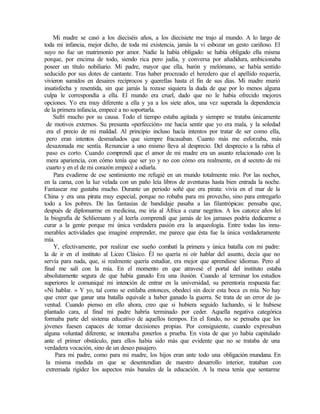 Mi madre se casó a los dieciséis años, a los diecisiete me trajo al mundo. A lo largo de
toda mi infancia, mejor dicho, de toda mi existencia, jamás la vi esbozar un gesto cariñoso. El
suyo no fue un matrimonio por amor. Nadie la había obligado: se había obligado ella misma
porque, por encima de todo, siendo rica pero judía, y conversa por añadidura, ambicionaba
poseer un título nobiliario. Mi padre, mayor que ella, barón y melómano, se había sentido
seducido por sus dotes de cantante. Tras haber procreado el heredero que el apellido requería,
vivieron sumidos en desaires recíprocos y querellas hasta el fin de sus días. Mi madre murió
insatisfecha y resentida, sin que jamás la rozase siquiera la duda de que por lo menos alguna
culpa le correspondía a ella. El mundo era cruel, dado que no le había ofrecido mejores
opciones. Yo era muy diferente a ella y ya a los siete años, una vez superada la dependencia
de la primera infancia, empecé a no soportarla.
Sufrí mucho por su causa. Todo el tiempo estaba agitada y siempre se trataba únicamente
de motivos externos. Su presunta «perfección» me hacía sentir que yo era mala, y la soledad
era el precio de mi maldad. Al principio incluso hacía intentos por tratar de ser como ella,
pero eran intentos desmañados que siempre fracasaban. Cuanto más me esforzaba, más
desazonada me sentía. Renunciar a uno mismo lleva al desprecio. Del desprecio a la rabia el
paso es corto. Cuando comprendí que el amor de mi madre era un asunto relacionado con la
mera apariencia, con cómo tenía que ser yo y no con cómo era realmente, en el secreto de mi
cuarto y en el de mi corazón empecé a odiarla.
Para evadirme de ese sentimiento me refugié en un mundo totalmente mío. Por las noches,
en la cama, con la luz velada con un paño leía libros de aventuras hasta bien entrada la noche.
Fantasear me gustaba mucho. Durante un periodo soñé que era pirata: vivía en el mar de la
China y era una pirata muy especial, porque no robaba para mi provecho, sino para entregarlo
todo a los pobres. De las fantasías de bandidaje pasaba a las filantrópicas: pensaba que,
después de diplomarme en medicina, me iría al África a curar negritos. A los catorce años leí
la biografía de Schliemann y al leerla comprendí que jamás de los jamases podría dedicarme a
curar a la gente porque mi única verdadera pasión era la arqueología. Entre todas las innu-
merables actividades que imaginé emprender, me parece que ésta fue la única verdaderamente
mía.
Y, efectivamente, por realizar ese sueño combatí la primera y única batalla con mi padre:
la de ir en el instituto al Liceo Clásico. Él no quería ni oír hablar del asunto, decía que no
servía para nada, que, si realmente quería estudiar, era mejor que aprendiese idiomas. Pero al
final me salí con la mía. En el momento en que atravesé el portal del instituto estaba
absolutamente segura de que había ganado Era una ilusión. Cuando al terminar los estudios
superiores le comuniqué mi intención de entrar en la universidad, su perentoria respuesta fue:
«Ni hablar. » Y yo, tal como se estilaba entonces, obedecí sin decir esta boca es mía. No hay
que creer que ganar una batalla equivale a haber ganado la guerra. Se trata de un error de ju-
ventud. Cuando pienso en ello ahora, creo que si hubiera seguido luchando, si le hubiese
plantado cara, al final mi padre habría terminado por ceder. Aquella negativa categórica
formaba parte del sistema educativo de aquellos tiempos. En el fondo, no se pensaba que los
jóvenes fuesen capaces de tomar decisiones propias. Por consiguiente, cuando expresaban
alguna voluntad diferente, se intentaba ponerlos a prueba. En vista de que yo había capitulado
ante el primer obstáculo, para ellos había sido más que evidente que no se trataba de una
verdadera vocación, sino de un deseo pasajero.
Para mi padre, como para mi madre, los hijos eran ante todo una obligación mundana. En
la misma medida en que se desentendían de nuestro desarrollo interior, trataban con
extremada rigidez los aspectos más banales de la educación. A la mesa tenía que sentarme
 