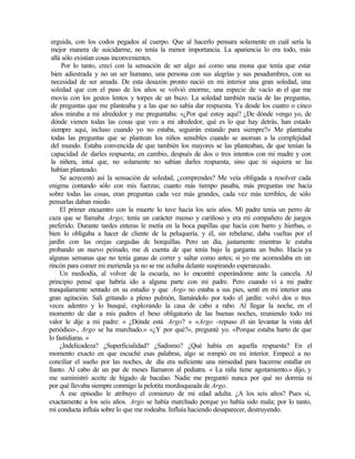 erguida, con los codos pegados al cuerpo. Que al hacerlo pensara solamente en cuál sería la
mejor manera de suicidarme, no tenía la menor importancia. La apariencia lo era todo, más
allá sólo existían cosas inconvenientes.
Por lo tanto, crecí con la sensación de ser algo así como una mona que tenía que estar
bien adiestrada y no un ser humano, una persona con sus alegrías y sus pesadumbres, con su
necesidad de ser amada. De esta desazón pronto nació en mi interior una gran soledad, una
soledad que con el paso de los años se volvió enorme, una especie de vacío e
n el que me
movía con los gestos lentos y torpes de un buzo. La soledad también nacía de las preguntas,
de preguntas que me planteaba y a las que no sabía dar respuesta. Ya desde los cuatro o cinco
años miraba a mi alrededor y me preguntaba: «¿Por qué estoy aquí? ¿De dónde vengo yo, de
dónde vienen todas las cosas que veo a mi alrededor, qué es lo que hay detrás, han estado
siempre aquí, incluso cuando yo no estaba, seguirán estando para siempre?» Me planteaba
todas las preguntas que se plantean los niños sensibles cuando se asoman a la complejidad
del mundo. Estaba convencida de que también los mayores se las planteaban, de que tenían la
capacidad de darles respuesta; en cambio, después de dos o tres intentos con mi madre y con
la niñera, intuí que, no solamente no sabían darles respuesta, sino que ni siquiera se las
habían planteado.
Se acrecentó así la sensación de soledad, ¿comprendes? Me veía obligada a resolver cada
enigma contando sólo con mis fuerzas; cuanto más tiempo pasaba, más preguntas me hacía
sobre todas las cosas, eran preguntas cada vez más grandes, cada vez más terribles, de sólo
pensarlas daban miedo.
El primer encuentro con la muerte lo tuve hacia los seis años. Mi padre tenía un perro de
caza que se llamaba Argo; tenía un carácter manso y cariñoso y era mi compañero de juegos
preferido. Durante tardes enteras le metía en la boca papillas que hacía con barro y hierbas, o
bien lo obligaba a hacer de cliente de la peluquería, y él, sin rebelarse, daba vueltas por el
jardín con las orejas cargadas de horquillas. Pero un día, justamente mientras le estaba
probando un nuevo peinado, me di cuenta de que tenía bajo la garganta un bulto. Hacía ya
algunas semanas que no tenía ganas de correr y saltar como antes; si yo me acomodaba en un
rincón para comer mi merienda ya no se me echaba delante suspirando esperanzado.
Un mediodía, al volver de la escuela, no lo encontré esperándome ante la cancela. Al
principio pensé que habría ido a alguna parte con mi padre. Pero cuando vi a mi padre
tranquilamente sentado en su estudio y que Argo no estaba a sus pies, sentí en mi interior una
gran agitación. Salí gritando a pleno pulmón, llamándolo por todo el jardín: volví dos o tres
veces adentro y lo busqué, explorando la casa de cabo a rabo. Al llegar la noche, en el
momento de dar a mis padres el beso obligatorio de las buenas noches, reuniendo todo mi
valor le dije a mi padre: « ¿Dónde está Argo? » «Argo -repuso él sin levantar la vista del
periódico-, Argo se ha marchado.» «¿Y por qué?», pregunté yo. «Porque estaba harto de que
lo fastidiaras. »
¿Indelicadeza? ¿Superficialidad? ¿Sadismo? ¿Qué había en aquella respuesta? En el
momento exacto en que escuché esas palabras, algo se rompió en mi interior. Empecé a no
conciliar el sueño por las noches, de día era suficiente una nimiedad para hacerme estallar en
llanto. Al cabo de un par de meses llamaron al pediatra. « La niña tiene agotamiento.» dijo, y
me suministró aceite de hígado de bacalao. Nadie me preguntó nunca por qué no dormía ni
por qué llevaba siempre conmigo la pelotita mordisqueada de Argo.
A ese episodio le atribuyo el comienzo de mi edad adulta. ¿A los seis años? Pues sí,
exactamente a los seis años. Argo se había marchado porque yo había sido mala; por lo tanto,
mi conducta influía sobre lo que me rodeaba. Influía haciendo desaparecer, destruyendo.
 