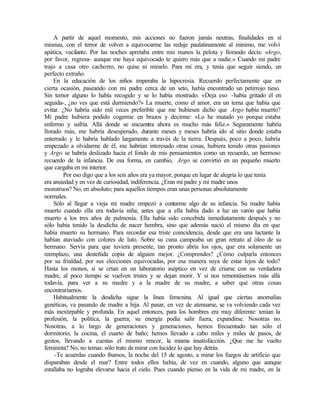 A partir de aquel momento, mis acciones no fueron jamás neutras, finalidades en sí
mismas, con el terror de volver a equivocarme las reduje paulatinamente al mínimo, me volví
apática, vacilante. Por las noches apretaba entre mis manos la pelota y llorando decía: «Argo,
por favor, regresa- aunque me haya equivocado te quiero más que a nadie.» Cuando mi padre
trajo a casa otro cachorro, no quise ni mirarlo. Para mí era, y tenía que seguir siendo, un
perfecto extraño.
En la educación de los niños imperaba la hipocresía. Recuerdo perfectamente que en
cierta ocasión, paseando con mi padre cerca de un seto, había encontrado un petirrojo tieso.
Sin temor alguno lo había recogido y se lo había mostrado. «Deja eso -había gritado él en
seguida-, ¿no ves que está durmiendo?» La muerte, como el amor, era un tema que había que
evitar. ¿No habría sido mil veces preferible que me hubiesen dicho que Argo había muerto?
Mi padre hubiera podido cogerme en brazos y decirme: «Lo he matado yo porque estaba
enfermo y sufría. Allá donde se encuentra ahora es mucho más feliz.» Seguramente habría
llorado más, me habría desesperado, durante meses y meses habría ido al sitio donde estaba
enterrado y le habría hablado largamente a través de la tierra. Después, poco a poco, habría
empezado a olvidarme de él, me habrían interesado otras cosas, hubiera tenido otras pasiones
y Argo se habría deslizado hacia el fondo de mis pensamientos como un recuerdo, un hermoso
recuerdo de la infancia. De esa forma, en cambio, Argo se convirtió en un pequeño muerto
que cargaba en mi interior.
Por eso digo que a los seis años era ya mayor, porque en lugar de alegría lo que tenía
era ansiedad y en vez de curiosidad, indiferencia. ¿Eran mi padre y mi madre unos
monstruos? No, en absoluto; para aquellos tiempos eran unas personas absolutamente
normales.
Sólo al llegar a vieja mi madre empezó a contarme algo de su infancia. Su madre había
muerto cuando ella era todavía niña; antes que a ella había dado a luz un varón que había
muerto a los tres años de pulmonía. Ella había sido concebida inmediatamente después y no
sólo había tenido la desdicha de nacer hembra, sino que además nació el mismo día en que
había muerto su hermano. Para recordar esa triste coincidencia, desde que era una lactante la
habían ataviado con colores de luto. Sobre su cuna campeaba un gran retrato al óleo de su
hermano. Servía para que tuviera presente, tan pronto abría los ojos, que era solamente un
reemplazo, una desteñida copia de alguien mejor. ¿Comprendes? ¿Cómo culparla entonces
por su frialdad, por sus elecciones equivocadas, por esa manera suya de estar lejos de todo?
Hasta los monos, si se crían en un laboratorio aséptico en vez de criarse con su verdadera
madre, al poco tiempo se vuelven tristes y se dejan morir. Y si nos remontásemos más allá
todavía, para ver a su madre y a la madre de su madre, a saber qué otras cosas
encontraríamos.
Habitualmente la desdicha sigue la línea femenina. Al igual que ciertas anomalías
genéticas, va pasando de madre a hija. Al pasar, en vez de atenuarse, se va volviendo cada vez
más inextirpable y profunda. En aquel entonces, para los hombres era muy diferente: tenían la
profesión, la política, la guerra; su energía podía salir fuera, expandirse. Nosotras no.
Nosotras, a lo largo de generaciones y generaciones, hemos frecuentado tan sólo el
dormitorio, la cocina, el cuarto de baño; hemos llevado a cabo miles y miles de pasos, de
gestos, llevando a cuestas el mismo rencor, la misma insatisfacción. ¿Que me he vuelto
feminista? No, no temas: sólo trato de mirar con lucidez lo que hay detrás.
-Te acuerdas cuando íbamos, la noche del 15 de agosto, a mirar los fuegos de artificio que
disparaban desde el mar? Entre todos ellos había, de vez en cuando, alguno que aunque
estallaba no lograba elevarse hacia el cielo. Pues cuando pienso en la vida de mi madre, en la
 