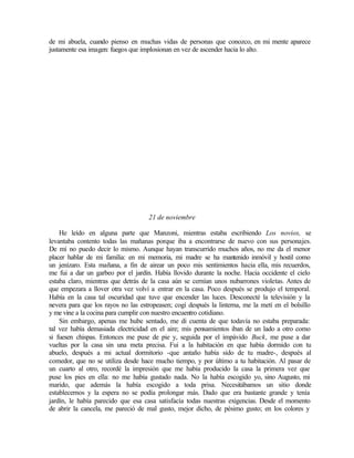 de mi abuela, cuando pienso en muchas vidas de personas que conozco, en mi mente aparece
justamente esa imagen: fuegos que implosionan en vez de ascender hacia lo alto.
21 de noviembre
He leído en alguna parte que Manzoni, mientras estaba escribiendo Los novios, se
levantaba contento todas las mañanas porque iba a encontrarse de nuevo con sus personajes.
De mí no puedo decir lo mismo. Aunque hayan transcurrido muchos años, no me da el menor
placer hablar de mi familia: en mi memoria, mi madre se ha mantenido inmóvil y hostil como
un jenízaro. Esta mañana, a fin de airear un poco mis sentimientos hacia ella, mis recuerdos,
me fui a dar un garbeo por el jardín. Había llovido durante la noche. Hacia occidente el cielo
estaba claro, mientras que detrás de la casa aún se cernían unos nubarrones violetas. Antes de
que empezara a llover otra vez volví a entrar en la casa. Poco después se produjo el temporal.
Había en la casa tal oscuridad que tuve que encender las luces. Desconecté la televisión y la
nevera para que los rayos no las estropeasen; cogí después la linterna, me la metí en el bolsillo
y me vine a la cocina para cumplir con nuestro encuentro cotidiano.
Sin embargo, apenas me hube sentado, me di cuenta de que todavía no estaba preparada:
tal vez había demasiada electricidad en el aire; mis pensamientos iban de un lado a otro como
si fuesen chispas. Entonces me puse de pie y, seguida por el impávido Buck, me puse a dar
vueltas por la casa sin una meta precisa. Fui a la habitación en que había dormido con tu
abuelo, después a mi actual dormitorio -que antaño había sido de tu madre-, después al
comedor, que no se utiliza desde hace mucho tiempo, y por último a tu habitación. Al pasar de
un cuarto al otro, recordé la impresión que me había producido la casa la primera vez que
puse los pies en ella: no me había gustado nada. No la había escogido yo, sino Augusto, mi
marido, que además la había escogido a toda prisa. Necesitábamos un sitio donde
establecernos y la espera no se podía prolongar más. Dado que era bastante grande y tenía
jardín, le había parecido que esa casa satisfacía todas nuestras exigencias. Desde el momento
de abrir la cancela, me pareció de mal gusto, mejor dicho, de pésimo gusto; en los colores y
 