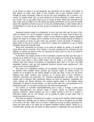 en las formas, no había ni un solo fragmento que armonizase con los demás. Vista desde un
lado parecía un chalet suizo; desde el lado contrario, con su gran ventanilla central y la
fachada de tejado escalonado, podía ser una de esas casas holandesas que se asoman a los
canales. Si mirabas desde lejos sus siete chimeneas de formas diferentes, te dabas cuenta de
que el único sitio en que podía existir era en un cuento de hadas. Había sido construida en los
años veinte, pero no había ni un solo detalle que pudiera relacionarla con las casas de aquella
época. Me inquietaba el hecho de que no tuviese una identidad propia y tardé muchos años en
acostumbrarme a la idea de que era mía, de que la existencia de mi familia coincidía con sus
paredes.
Justamente mientras estaba en tu habitación, un rayo cayó más cerca que los otros e hizo
saltar los fusibles. En vez de encender la linterna, me tendí en la cama. Fuera la lluvia caía
con fuerza, el viento soplaba a ráfagas y dentro se oían diferentes sonidos: crujidos, pequeños
golpes, los ruidos de la madera que se acomoda. Con los ojos cerrados, durante un instante la
casa me pareció un navío, un gran velero que avanzaba a través del prado. El temporal se
aplacó hacia la hora de la comida y a través de la ventana de tu habitación vi que se habían
desgajado dos gruesas ramas del nogal.
Ahora estoy nuevamente en la cocina, en mi puesto de batalla: he comido y he lavado los
pocos platos que he ensuciado. Buck duerme a mis pies, postrado por las emociones de esta
mañana. A medida que pasan los años, las tormentas, lo sumen cada vez más en un estado de
terror del que le cuesta recobrarse.
En los libros que compré cuando tú ibas al parvulario encontré una frase que decía que la
elección de la familia en la que a uno le toca nacer está guiada por el ciclo de las existencias.
Una tiene cierto padre y cierta madre porque sólo ese padre y esa madre le permitirán
entender algo más, avanzar un pequeño, un pequeñísimo paso. Pero si así fuera, me había
preguntado entonces, ¿por qué nos quedamos inmóviles durante tantas generaciones? ¿Por
qué en vez de avanzar retrocedemos?
Hace poco, en el suplemento científico de un periódico he leído que tal vez la evolución
no funciona como siempre hemos pensado que funciona. Según las últimas teorías, los
cambios no se producen de una manera gradual. La pata más larga, el pico con una forma
diferente para poder explorar otros recursos, no se forman poco a poco, milímetro a
milímetro, generación tras generación. No. Aparecen repentinamente: de madre a hijo todo
cambia, todo es diferente. Para confirmarlo tenemos los restos de esqueletos, mandíbulas, pe-
zuñas, cráneos con dientes diferentes. De muchas especies jamás se han hallado formas
intermedias. El abuelo es de una manera y el nieto de otra, entre una y otra generación se ha
producido un salto. ¿Y si se diera lo mismo en la vida interior de las personas?
Los cambios se acumulan imperceptiblemente, poco a poco, y al llegar a cierto punto
estallan. Repentinamente una persona rompe el círculo, decide ser diferente. Destino,
herencia, educación, ¿dónde empieza una cosa y dónde termina la otra? Si te detienes a
reflexionar, aunque sea un solo instante, casi en seguida te asalta un gran miedo ante el
misterio que todo esto encierra.
Poco antes de casarme, la hermana de mi padre -la amiga de los espíritus- había encargado
a un amigo suyo, astrólogo, que me hiciera mi horóscopo. Un día se me plantó con un papel
en la mano y me dijo: «Mira, éste es tu futuro.» Había en esa hoja un dibujo geométrico, las
líneas que unían entre sí los signos de los planetas formaban muchos ángulos. Apenas lo vi,
recuerdo haber pensado que ahí dentro no había armonía ni continuidad, sino una sucesión de
 