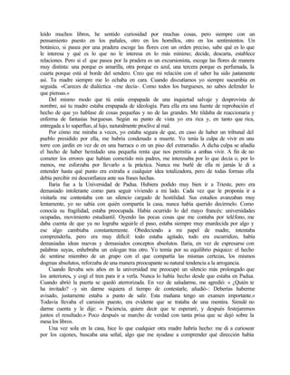 leído muchos libros, he sentido curiosidad por muchas cosas, pero siempre con un
pensamiento puesto en los pañales, otro en los hornillos, otro en los sentimientos. Un
botánico, si pasea por una pradera escoge las flores con un orden preciso, sabe qué es lo que
le interesa y qué es lo que no le interesa en lo más mínimo; decide, descarta, establece
relaciones. Pero si el que pasea por la pradera es un excursionista, escoge las flores de manera
muy distinta: una porque es amarilla, otra porque es azul, una tercera porque es perfumada, la
cuarta porque está al borde del sendero. Creo que mi relación con el saber ha sido justamente
así. Tu madre siempre me lo echaba en cara. Cuando discutíamos yo siempre sucumbía en
seguida. «Careces de dialéctica -me decía-. Como todos los burgueses, no sabes defender lo
que piensas.»
Del mismo modo que tú estás empapada de una inquietud salvaje y desprovista de
nombre, así tu madre estaba empapada de ideología. Para ella era una fuente de reprobación el
hecho de que yo hablase de cosas pequeñas y no de las grandes. Me tildaba de reaccionaria y
enferma de fantasías burguesas. Según su punto de vista yo era rica y, en tanto que rica,
entregada a lo superfluo, al lujo, naturalmente proclive al mal.
Por cómo me miraba a veces, yo estaba segura de que, en caso de haber un tribunal del
pueblo presidido por ella, me habría condenado a muerte. Yo tenía la culpa de vivir en una
torre con jardín en vez de en una barraca o en un piso del extrarradio. A dicha culpa se añadía
el hecho de haber heredado una pequeña renta que nos permitía a ambas vivir. A fin de no
cometer los errores que habían cometido mis padres, me interesaba por lo que decía o, por lo
menos, me esforzaba por llevarlo a la práctica. Nunca me burlé de ella ni jamás le di a
entender hasta qué punto era extraña a cualquier idea totalizadora, pero de todas formas ella
debía percibir mi desconfianza ante sus frases hechas.
Ilaria fue a la Universidad de Padua. Hubiera podido muy bien ir a Trieste, pero era
demasiado intolerante como para seguir viviendo a mi lado. Cada vez que le proponía ir a
visitarla me contestaba con un silencio cargado de hostilidad. Sus estudios avanzaban muy
lentamente, yo no sabía con quién compartía la casa, nunca había querido decírmelo. Como
conocía su fragilidad, estaba preocupada. Había ocurrido lo del mayo francés: universidades
ocupadas, movimiento estudiantil. Oyendo las pocas cosas que me contaba por teléfono, me
daba cuenta de que ya no lograba seguirle el paso, estaba siempre muy enardecida por algo y
ese algo cambiaba constantemente. Obedeciendo a mi papel de madre, intentaba
comprenderla, pero era muy difícil: todo estaba agitado, todo era escurridizo, había
demasiadas ideas nuevas y demasiados conceptos absolutos. Ilaria, en vez de expresarse con
palabras suyas, enhebraba un eslogan tras otro. Yo temía por su equilibrio psíquico: el hecho
de sentirse miembro de un grupo con el que compartía las mismas certezas, los mismos
dogmas absolutos, reforzaba de una manera preocupante su natural tendencia a la arrogancia.
Cuando llevaba seis años en la universidad me preocupó un silencio más prolongado que
los anteriores, y cogí el tren para ir a verla. Nunca lo había hecho desde que estaba en Padua.
Cuando abrió la puerta se quedó aterrorizada. En vez de saludarme, me agredió: « ¿Quién te
ha invitado? -y sin darme siquiera el tiempo de contestarle, añadió-: Deberías haberme
avisado, justamente estaba a punto de salir. Esta mañana tengo un examen importante.»
Todavía llevaba el camisón puesto, era evidente que se trataba de una mentira. Simulé no
darme cuenta y le dije: « Paciencia, quiere decir que te esperaré, y después festejaremos
juntos el resultado.» Poco después se marcho de verdad con tanta prisa que se dejó sobre la
mesa los libros.
Una vez sola en la casa, hice lo que cualquier otra madre habría hecho: me di a curiosear
por los cajones, buscaba una señal, algo que me ayudase a comprender qué dirección había
 