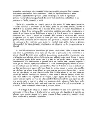 ensanchan, ganando algo más de espacio. Me habría convertido en un punto firme en su vida.
Para hacerlo debería haber tenido mano firme. Cuando ella dijo «realmente ahora debes
marcharte», debería haberme quedado. Debería haber cogido un cuarto en algún hotel
próximo y volver a llamar a su puerta cada día; insistir hasta transformar esa hendidura en un
paso abierto. Faltaba muy poco, lo sentía.
No lo hice, en cambio: por cobardía, pereza y falso sentido del pudor obedecí su orden.
Yo había detestado la invasividad de mi madre, quería ser una madre diferente, respetar la
libertad de su existencia. Detrás de la máscara de la libertad se esconde frecuentemente la
dejadez, el deseo de no implicarse. Hay una frontera sutilísima; atravesarla o no atravesarla es
asunto de un instante, de una decisión que se asume o se deja de asumir; de su importancia te
das cuenta sólo cuando el instante ya ha pasado. Sólo entonces te arrepientes, sólo entonces
comprendes que en aquel momento no tenía que haber libertad, sino intromisión: estabas
presente, tenías conciencia, de esa conciencia tenía que nacer la obligación de actuar. El amor
no conviene a los perezosos, para existir en plenitud exige gestos fuertes y precisos.
¿Comprendes? Yo había disfrazado mi cobardía y mi indolencia con los nobles ropajes de la
libertad.
La idea del destino es un pensamiento que aparece con la edad. Cuando se tienen los años
que tienes tú, generalmente no se piensa en ello, todo lo que ocurre se ve como fruto de la
propia voluntad. Te sientes como un obrero que, poniendo una piedra tras otra, construye ante
sí el camino que habrá de recorrer. Sólo mucho más adelante te das cuenta de que el camino
ya está hecho, alguien lo ha trazado para ti, y todo lo que puedes hacer es avanzar. Es un
descubrimiento que habitualmente se produce hacia los cuarenta años: entonces empiezas a
intuir que las cosas no dependen solamente de ti. Es un momento peligroso durante el cual no
es raro resbalar hacia un fatalismo claustrofóbico. Para ver el destino en toda su realidad has
de dejar que transcurran algunos años más. Hacía los sesenta, cuando el camino a tus espaldas
es más largo que el que tienes delante, ves una cosa que antes nunca habías visto: el camino
que has recorrido no era recto, sino que estaba lleno de bifurcaciones, a cada paso había una
flecha que señalaba una dirección diferente; a cierta altura se abría un sendero, en otro sitio
una senda herbosa que se perdía en los bosques. Cogiste alguno de esos desvíos sin darte
cuenta, otros ni siquiera los viste; no sabes adónde te habrían llevado los que dejaste de lado,
si a un sitio mejor o peor; no lo sabes, pero igualmente sientes añoranza. Podías haber hecho
algo y no lo has hecho, has vuelto hacia atrás en vez de avanzar. Como el juego de la oca, ¿te
acuerdas? La vida se desarrolla más o menos de la misma manera.
A lo largo de los cruces de tu camino te encuentras con otras vidas: conocerlas o no
conocerlas, vivirlas a fondo o dejarlas correr es asunto que sólo depende de la elección que
efectúas en un instante. Aunque no lo sepas, en pasar de largo o desviarte a menudo está en
juego tu existencia, y la de quien está a tu lado.
 