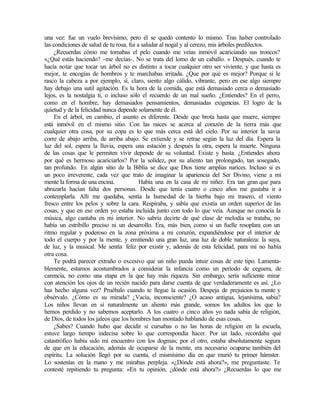 una vez: fue un vuelo brevísimo, pero él se quedó contento lo mismo. Tras haber controlado
las condiciones de salud de tu rosa, fui a saludar al nogal y al cerezo, mis árboles predilectos.
¿Recuerdas cómo me tomabas el pelo cuando me veías inmóvil acariciando sus troncos?
«¿Qué estás haciendo? -me decías-. No se trata del lomo de un caballo. » Después, cuando te
hacía notar que tocar un árbol no es distinto a tocar cualquier otro ser viviente, y que hasta es
mejor, te encogías de hombros y te marchabas irritada. ¿Que por qué es mejor? Porque si le
rasco la cabeza a por ejemplo, sí, claro, siento algo cálido, vibrante, pero en ese algo siempre
hay debajo una sutil agitación. Es la hora de la comida, que está demasiado cerca o demasiado
lejos, es la nostalgia ti, o incluso sólo el recuerdo de un mal sueño. ¿Entiendes? En el perro,
como en el hombre, hay demasiados pensamientos, demasiadas exigencias. El logro de la
quietud y de la felicidad nunca depende solamente de él.
En el árbol, en cambio, el asunto es diferente. Desde que brota hasta que muere, siempre
está inmóvil en el mismo sitio. Con las raíces se acerca al corazón de la tierra más que
cualquier otra cosa, por su copa es lo que más cerca está del cielo. Por su interior la savia
corre de abajo arriba, de arriba abajo. Se extiende y se retrae según la luz del día. Espera la
luz del sol, espera la lluvia, espera una estación y después la otra, espera la muerte. Ninguna
de las cosas que le permiten vivir depende de su voluntad. Existe y basta. ¿Entiendes ahora
por qué es hermoso acariciarlos? Por la solidez, por su aliento tan prolongado, tan sosegado,
tan profundo. En algún sitio de la Biblia se dice que Dios tiene amplias narices. Incluso si es
un poco irreverente, cada vez que trato de imaginar la apariencia del Ser Divino, viene a mi
mente la forma de una encina. Había una en la casa de mi niñez. Era tan gran que para
abrazarla hacían falta dos personas. Desde que tenía cuatro o cinco años me gustaba ir a
contemplarla. Allí me quedaba, sentía la humedad de la hierba bajo mi trasero, el viento
fresco entre los pelos y sobre la cara. Respiraba, y sabía que existía un orden superior de las
cosas, y que en ese orden yo estaba incluida junto con todo lo que veía. Aunque no conocía la
música, algo cantaba en mi interior. No sabría decirte de qué clase de melodía se trataba, no
había un estribillo preciso ni un desarrollo. Era, más bien, como si un fuelle resoplara con un
ritmo regular y poderoso en la zona próxima a mi corazón, expandiéndose por el interior de
todo el cuerpo y por la mente, y emitiendo una gran luz, una luz de doble naturaleza: la suya,
de luz, y la musical. Me sentía feliz por existir y, además de esta felicidad, para mí no había
otra cosa.
Te podrá parecer extraño o excesivo que un niño pueda intuir cosas de este tipo. Lamenta-
blemente, estamos acostumbrados a considerar la infancia como un período de ceguera, de
carencia, no como una etapa en la que hay más riqueza. Sin embargo, sería suficiente mirar
con atención los ojos de un recién nacido para darse cuenta de que verdaderamente es así. ¿Lo
has hecho alguna vez? Pruébalo cuando te llegue la ocasión. Despeja de prejuicios tu mente y
obsérvalo. ¿Cómo es su mirada? ¿Vacía, inconsciente? ¿O acaso antigua, lejanísima, sabia?
Los niños llevan en sí naturalmente un aliento más grande, somos los adultos los que lo
hemos perdido y no sabemos aceptarlo. A los cuatro o cinco años yo nada sabía de religión,
de Dios, de todos los jaleos que los hombres han montado hablando de esas cosas.
¿Sabes? Cuando hubo que decidir si cursabas o no las horas de religión en la escuela,
estuve largo tiempo indecisa sobre lo que correspondía hacer. Por un lado, recordaba qué
catastrófico había sido mi encuentro con los dogmas; por el otro, estaba absolutamente segura
de que en la educación, además de ocuparse de la mente, era necesario ocuparse también del
espíritu. La solución llegó por su cuenta, el mismísimo día en que murió tu primer hámster.
Lo sostenías en la mano y me mirabas perpleja. «¿Dónde está ahora?», me preguntaste. Te
contesté repitiendo tu pregunta: «En tu opinión, ¿dónde está ahora?» ¿Recuerdas lo que me
 