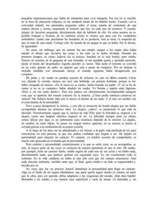 pequeñas representaciones que había de interpretar para vivir tranquila. Por eso no te inscribí
en la hora de educación religiosa, ni me arrepentí jamás de no haberlo hecho. Cuando, con tu
curiosidad infantil, me planteabas preguntas sobre el tema, trataba de contestarte de una
manera directa y serena, respetando el misterio que hay en cada uno de nosotros. Y cuando
dejaste de hacerme preguntas, discretamente dejé de hablarte de ello. En estos asuntos no es
posible empujar o tironear, de lo contrario ocurre lo mismo que pasa con los vendedores
ambulantes: cuanto más proclaman las bondades de su producto, más se tiene 1a sospecha de
que se trata de una estafa. Contigo sólo he tratado de no apagar lo que ya había. Por lo demás,
he aguardado.
No creas, sin embargo, que mi camino fue tan simple; aunque a los cuatro años había
intuido el aliento que envuelve las cosas, a los siete ya lo había olvidado. Durante los
primeros tiempos, es cierto, todavía oía la música: hundida en lo más hondo, pero estaba.
Parecía un torrente en la garganta de una montaña: si me quedaba quieta y prestaba atención,
desde el borde del despeñadero lograba percibir su rumor. Más tarde el torrente se convirtió
en un viejo aparato de radio, un aparato que está a punto de romperse. Por un instante la
melodía estallaba con demasiada fuerza; al instante siguiente había desaparecido por
completo.
Mi padre y mi madre no perdían ocasión de echarme en cara mi h
ábito cantarín. Cierta
vez, durante la comida, incluso me tocó una bofetada -mi primera bofetada- porque se me
había escapado un tarareo. «En la mesa no se canta», había tronado mi padre. «Y no se ha de
cantar si no se es cantante», había añadido mi madre. Yo lloraba y repetía entre lágrimas:
«Pero a mí me canta dentro.» Para mis padres era absolutamente incomprensible cualquier
cosa que se apartase del mundo concreto de la materia. ¿Cómo podía entonces conservar mi
música? Me hubiera hecho falta por l
o menos el destino de un santo. Y el mío, en cambio, era
el cruel destino de la normalidad.
Poco a poco desapareció la música, y con ella la sensación de honda alegría que me había
acompañado durante los primeros años. La alegría, ¿sabes?, es justamente lo que más he
añorado. Posteriormente, seguro que sí, incluso he sido feliz; pero la felicidad es, respecto a la
alegría, como una lámpara eléctrica respecto al sol. La felicidad siempre tiene un objeto,
somos felices por algo, es un sentimiento cuya existencia depende de lo exterior. La alegría,
en cambio, no tiene objeto. Te posee sin ningún motivo aparente, en su esencia se parece al
solarde gracias a la combustión de su propio corazón.
A lo largo de los años me he abandonado a mí misma, a la parte más profunda de mí, para
convertirme en otra persona, la que mis padres confiaban que llegase a ser. He dejado mi
personalidad para adquirir un carácter. El carácter, ya tendrás ocasión de comprobarlo, es
mucho más apreciado en el mundo que la personalidad.
Pero carácter y personalidad, contrariamente a lo que se suele creer, no se acompañan; es
más, la mayor parte de las veces se excluyen de manera perentoria el uno al otro. Mi madre,
por ejemplo, tenía un carácter fuerte, estaba segura de cada uno de sus actos y no había nada,
absolutamente nada, que pudiese quebrar esa seguridad suya. Yo era exactamente todo lo
contrario. En la vida cotidiana no había ni una sola cosa que me causara entusiasmo. Ante
cada elección titubeaba, vacilaba tanto que, al final, quien estaba a mi lado se impacientaba y
decidía por mí.
No creas que fue un proceso natural abandonar la personalidad para fingir un carácter.
Algo en el fondo de mí seguía rebelándose: una parte quería seguir siendo yo misma, en tanto
que la obra, para ser querida, debía adaptarse a las exigencias del mundo. ¡Qué dura batalla!
Detestaba a mi madre, a esa manera suya superficial y vacía de actuar. La detestaba y, sin
 