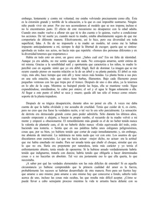 embargo, lentamente y contra mi voluntad, me estaba volviendo precisamente como ella. Ésta
es la extorsión grande y terrible de la educación, a la que es casi imposible sustraerse. Ningún
niño puede vivir sin amor. Por eso nos acomodamos al modelo que se nos impone, incluso si
no lo encontramos justo. El efecto de este mecanismo no desaparece con la edad adulta.
Cuando eres madre vuelve a aflorar sin que tú te des cuenta o lo quieras, vuelve a condicionar
tus acciones. De tal suerte yo, cuando nació tu madre, estaba absolutamente segura de que me
comportaría de diferente manera. Efectivamente, así lo hice, pero esa diversidad era toda
superficial, falsa. A fin de no imponerle a tu madre un modelo, tal como me lo habían
impuesto anticipadamente a mí, siempre le dejé la libertad de escoger; quería que se sintiese
aprobada en todos sus actos, no hacía más que repetirle: «Somos dos personas diferentes y en
la diversidad tenemos que respetarnos.»
Había en todo esto un error, un grave error. ¿Sabes cuál era? Era mi falta de identidad.
Aunque ya era adulta, no me sentía segura de nada. No conseguía amarme, sentir estima de
mí misma. Gracias a la sensibilidad sutil y oportunista que caracteriza a los niños, tu madre lo
percibió casi en seguida: sintió que yo era débil, frágil, fácil de dominar. La imagen que se me
ocurre cuando pienso en nuestra relación es la de un árbol y su planta parásita. El árbol es más
viejo, más alto, hace tiempo que está allí y tiene raíces más hondas. La planta brota a sus pies
en una sola estación, más que raíces tiene barbas, filamentos. Bajo cada filamento posee
pequeñas ventosas con las que trepa por el tronco. Después de uno o dos años, ya la tenemos
en lo alto de la copa. Mientras su huésped pierde las hojas, ella se mantiene verde. Sigue
expandiéndose, enredándose, lo cubre por entero; el sol y el agua le llegan solamente a ella.
Al llegar a este punto el árbol se seca y muere; queda allí tan sólo el tronco como mísero
soporte de la planta trepadora.
Después de su trágica desaparición, durante años no pensé en ella. A veces me daba
cuenta de que la había olvidado y me acusaba de crueldad. Tenía que cuidar de ti, es cierto,
pero no creo que ésa fuese la verdadera razón, o tal vez lo era sólo parcialmente. La sensación
de derrota era demasiado grande como para poder admitirla. Sólo durante los últimos años,
cuando empezaste a alejarte, a buscar tu propio rumbo, el recuerdo de tu madre volvió a mi
mente y empezó a obsesionarme. El remordimiento más grande es el de no haber tenido nunca
la valentía de plantarle cara, el de no haberle dicho nunca: «Estás equivocada del todo, estás
haciendo una tontería. » Sentía que en sus palabras había unos eslóganes peligrosísimos,
cosas que, por su bien, yo hubiera tenido que cortar de cuajo inmediatamente; y, sin embargo,
me abstenía de intervenir. La indolencia no tenía nada que ver con esto. Los asuntos de que
discutíamos eran esenciales. Lo que me hacía actuar -mejor dicho, no actuar- era la actitud
que me había enseñado mi madre. Para ser amada tenía que eludir el choque, simular que era
lo que no era. Ilaria era prepotente por naturaleza, tenía más carácter y yo temía el
enfrentamiento abierto, tenía miedo de oponerme. Si la hubiese amado verdaderamente habría
tenido que indignarme, tratarla con dureza; habría tenido que obligarla a hacer determinadas
cosas o a no hacerlas en absoluto. Tal vez era justamente eso lo que ella quería, lo que
necesitaba.
¡A saber por qué las verdades elementales son las más difíciles de entender! Si en aquella
circunstancia yo hubiese comprendido que la primera cualidad del amor es la fuerza,
probablemente los sucesos se habrían desarrollado de otra manera. Pero para ser fuertes hay
que amarse a uno mismo; para amarse a uno mismo hay que conocerse a fondo, saberlo todo
acerca de uno, incluso las cosas más ocultas, las que resulta más difícil aceptar. ¿Cómo se
puede llevar a cabo semejante proceso mientras la vida te arrastra hacia delante con su
Edited by Foxit Reader
Copyright(C) by Foxit Software Company,2005-2008
For Evaluation Only.
 