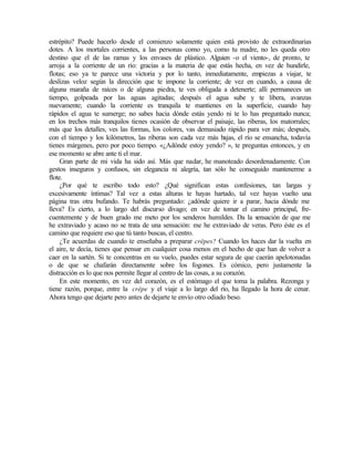 estrépito? Puede hacerlo desde el comienzo solamente quien está provisto de extraordinarias
dotes. A los mortales corrientes, a las personas como yo, como tu madre, no les queda otro
destino que el de las ramas y los envases de plástico. Alguien -o el viento-, de pronto, te
arroja a la corriente de un río: gracias a la materia de que estás hecha, en vez de hundirle,
flotas; eso ya te parece una victoria y por lo tanto, inmediatamente, empiezas a viajar, te
deslizas veloz según la dirección que te impone la corriente; de vez en cuando, a causa de
alguna maraña de raíces o de alguna piedra, te ves obligada a detenerte; allí permaneces un
tiempo, golpeada por las aguas agitadas; después el agua sube y te libera, avanzas
nuevamente; cuando la corriente es tranquila te mantienes en la superficie, cuando hay
rápidos el agua te sumerge; no sabes hacia dónde estás yendo ni te lo has preguntado nunca;
en los trechos más tranquilos tienes ocasión de observar el paisaje, las riberas, los matorrales;
más que los detalles, ves las formas, los colores, vas demasiado rápido para ver más; después,
con el tiempo y los kilómetros, las riberas son cada vez más bajas, el río se ensancha, todavía
tienes márgenes, pero por poco tiempo. «¿Adónde estoy yendo? », te preguntas entonces, y en
ese momento se abre ante ti el mar.
Gran parte de mi vida ha sido así. Más que nadar, he manoteado desordenadamente. Con
gestos inseguros y confusos, sin elegancia ni alegría, tan sólo he conseguido mantenerme a
flote.
¿Por qué te escribo todo esto? ¿Qué significan estas confesiones, tan largas y
excesivamente íntimas? Tal vez a estas alturas te hayas hartado, tal vez hayas vuelto una
página tras otra bufando. Te habrás preguntado: ¿adónde quiere ir a parar, hacia dónde me
lleva? Es cierto, a lo largo del discurso divago; en vez de tomar el camino principal, fre-
cuentemente y de buen grado me meto por los senderos humildes. Da la sensación de que me
he extraviado y acaso no se trata de una sensación: me he extraviado de veras. Pero éste es el
camino que requiere eso que tú tanto buscas, el centro.
¿Te acuerdas de cuando te enseñaba a preparar crêpes? Cuando les haces dar la vuelta en
el aire, te decía, tienes que pensar en cualquier cosa menos en el hecho de que han de volver a
caer en la sartén. Si te concentras en su vuelo, puedes estar segura de que caerán apelotonadas
o de que se chafarán directamente sobre los fogones. Es cómico, pero justamente la
distracción es lo que nos permite llegar al centro de las cosas, a su corazón.
En este momento, en vez del corazón, es el estómago el que toma la palabra. Rezonga y
tiene razón, porque, entre la crêpe y el viaje a lo largo del río, ha llegado la hora de cenar.
Ahora tengo que dejarte pero antes de dejarte te envío otro odiado beso.
Edited by Foxit Reader
Copyright(C) by Foxit Software Company,2005-2008
For Evaluation Only.
 