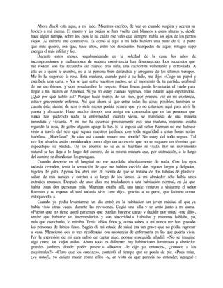 Ahora Buck está aquí, a mi lado. Mientras escribo, de vez en cuando suspira y acerca su
hocico a mi pierna. El morro y las orejas se han vuelto casi blancos a estas alturas y, desde
hace algún tiempo, sobre los ojos le ha caído ese velo que siempre nubla los ojos de los perros
viejos. Al mirarlo me conmuevo. Es como si aquí a mi lado hubiera una parte de ti, la parte
que más quiero, esa que, hace años, entre los doscientos huéspedes de aquel refugio supo
escoger el más infeliz y feo.
Durante estos meses, vagabundeando en la soledad de la casa, los años de
incomprensiones y malhumores de nuestra convivencia han desaparecido. Los recuerdos que
me rodean son los recuerdos de cuando eras niña, una cachorrita vulnerable y extraviada. A
ella es a quien le escribo, no a la persona bien defendida y arrogante de los últimos tiempos.
Me lo ha sugerido la rosa. Esta mañana, cuando pasé a su lado, me dijo: «Coge un papel y
escríbele una carta. » Ya sé que entre nuestros pactos, en el momento de tu partida, estaba el
de no escribimos, y con pesadumbre lo respeto. Estas líneas jamás levantarán el vuelo para
llegar a tus manos en América. Si yo no estoy cuando regreses, ellas estarán aquí esperándote.
¿Qué por qué hablo así? Porque hace menos de un mes, por primera vez en mi existencia,
estuve gravemente enferma. Así que ahora sé que entre todas las cosas posibles, también se
cuenta ésta: dentro de seis o siete meses podría ocurrir que yo no estuviese aquí para abrir la
puerta y abrazarte. Hace mucho tiempo, una amiga me comentaba que en las personas que
nunca han padecido nada, la enfermedad, cuando viene, se manifiesta de una manera
inmediata y violenta. A mí me ha ocurrido precisamente eso: una mañana, mientras estaba
regando la rosa, de golpe alguien apagó la luz. Si la esposa del señor Razman no me hubiese
visto a través del seto que separa nuestros jardines, con toda seguridad a estas horas serías
huérfana. ¿Huérfana? ¿Se dice así cuando muere una abuela? No estoy del todo segura. Tal
vez los abuelos están considerados como algo tan accesorio que no se requiere un término que
especifique su pérdida. De los abuelos no se es ni huérfano ni viudo. Por un movimiento
natural se les deja a lo largo del camino, de la misma manera que, por distracción, a lo largo
del camino se abandonan los paraguas.
Cuando desperté en el hospital no me acordaba absolutamente de nada. Con los ojos
todavía cerrados, tenía la sensación de que me habían crecido dos bigotes largos y delgados,
bigotes de gato. Apenas los abrí, me di cuenta de que se trataba de dos tubitos de plástico:
salían de mis narices y corrían a lo largo de los labios. A mi alrededor sólo había unos
extraños aparatos. Después de unos días me trasladaron a una habitación normal, en ,la que
había otras dos personas más. Mientras estaba allí, una tarde vinieron a visitarme el señor
Razman y su esposa. «Usted todavía vive -me dijo-, gracias a su perro, que ladraba como
enloquecido. »
Cuando ya podía levantarme, un día entró en la habitación un joven médico al que ya
había visto otras veces, durante las revisiones. Cogió una silla y se sentó junto a mi cama.
«Puesto que no tiene usted parientes que puedan hacerse cargo y decidir por usted -me dijo-,
tendré que hablarle sin intermediarios y con sinceridad.» Hablaba, y mientras hablaba, yo,
más que escucharlo, lo miraba. Tenía labios finos y, como sabes, a mí nunca me han gustado
las personas de labios finos. Según él, mi estado de salud era tan grave que no podía regresar
a casa. Mencionó dos o tres residencias con asistencia de enfermería en las que podría vivir.
Por la expresión de mi cara debió de captar algo, porque enseguida añadió: «No se imagine
algo como los viejos asilos. Ahora todo es diferente, hay habitaciones luminosas y alrededor
grandes jardines donde poder pasear.» «Doctor -le dije yo entonces-, ¿conoce a los
esquimales?» «Claro que los conozco», contestó al tiempo que se ponía de pie. «Pues mire,
¿ve usted?, yo quiero morir como ellos -y, en vista de que parecía no entender, agregué-:
 