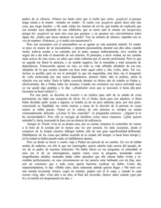 padres de su eficacia. «Nunca me harás creer que si sueño que como spaghetti es porque
tengo miedo a la muerte -tronaba mi madre-. Si sueño con spaghetti quiere decir sólo una
cosa, que tengo hambre. » De nada valían los intentos de mi tío, que trataba de explicarle que
esa tozudez suya dependía de una inhibición, que su terror ante la muerte era inequívoco,
porque los spaghetti no eran otra cosa que gusanos, y en gusanos nos convertiríamos todos
algún día. ¿Sabes qué hacía entonces mi madre? Tras un instante de silencio, espetaba con su
voz de soprano: «Entonces, ¿y si sueño con macarrones?»
Pero mis encuentros con el psicoanálisis no se agotan en esta anécdota infantil. Tu madre
se puso en manos de un psicoanalista, o presunto psicoanalista, durante casi diez años; cuando
murió, todavía acudía a su consulta; por lo tanto, aunque indirectamente, tuve ocasión de
seguir día a día todo el desarrollo de esa relación. Al principio, a decir verdad, no me contaba
nada acerca de esas cosas, ya sabes que están cubiertas por el secreto profesional. Pero lo que
en seguida me llamó la atención, y en sentido negativo, fue la inmediata y total sensación de
dependencia. Transcurrido apenas un mes, ya toda su vida orbitaba alrededor de esa cita,
alrededor de lo que ocurría durante esa hora entre aquel señor y ella. Celos, dirás. Tal vez,
incluso es posible, pero no era lo principal; lo que me angustiaba, más bien, era el desagrado
de verla esclavizada por una nueva dependencia: primero había sido la política, ahora la
relación con ese señor. Ilaria lo había conocido durante su último año de estadía en Padua y,
efectivamente, iba a Padua todas las semanas. Cuando me comunicó esa nueva actividad suya
yo me quedé algo perpleja y le dije: «¿Realmente crees que es necesario ir hasta allá para
encontrar un buen médico? »
Por una parte, su decisión de recurrir a un médico para salir de su estado de crisis
permanente me daba una sensación de alivio. En el fondo, decía para mis adentros, si Ilaria
había decidido pedir ayuda a alguien, se trataba ya de un paso adelante; pero, por otra parte,
conociendo su fragilidad, me sentía ansiosa a causa de la elección de la persona en cuyas
manos se había puesto. Entrar en la cabeza de otra persona es siempre un asunto
extremadamente delicado. «¿Cómo lo has conocido? -le preguntaba entonces-. ¿Alguien te lo
ha recomendado?» Pero ella se encogía de hombros como única respuesta. «¿Qué quieres
entender?», decía, truncando la frase con un silencio de suficiencia.
Aunque en Trieste vivía en su propia casa, por su cuenta, teníamos la costumbre de vernos
a la hora de la comida por lo menos una vez por semana. En tales ocasiones, desde el
comienzo de la terapia nuestros diálogos habían sido de una gran superficialidad deliberada.
Hablábamos de las cosas que habían ocurrido en la ciudad, del tiempo; si hacía buen tiempo y
en la ciudad no había pasado nada, no hablábamos apenas.
Pero ya desde su tercer o cuarto viaje a Padua me percaté de un cambio. En vez de hablar
ambas de naderías, era ella la que me interrogaba: quería saberlo todo acerca del pasado, de
mí, de su padre, de nuestras relaciones. No había afecto en sus preguntas, ni curiosidad: el
tono era el de un interrogatorio; repetía varias veces la pregunta, insistiendo sobre
insignificantes detalles, insinuaba dudas sobre episodios que ella misma había vivido y re-
cordaba perfectamente; en esas circunstancias no me parecía estar hablando con mi hija, sino
con un comisario que a toda costa quería hacerme confesar un delito. Cierto día,
impacientándome, le dije: «Habla claro, dime solamente adónde quieres llegar. » Me miró con
una mirada levemente irónica, cogió un tenedor, golpeó con él la copa, y cuando la copa
resonó cling, dijo: «Tan sólo a un sitio, al final del recorrido. Quiero saber cuándo ypor qué
tú y tu marido me despuntasteis las alas. »
 