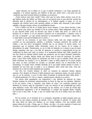 Aquel almuerzo fue el último en el que le permití someterme a ese fuego graneado de
preguntas; a la semana siguiente, por teléfono, le dije que podía venir a casa pero con una
condición: que entre nosotras hubiese un diálogo, no un proceso.
¿Tenía motivos para tener miedo? Claro, claro que los tenía, había muchas cosas de las
que hubiera tenido que hablar con Ilaria, pero no me parecía justo ni sano desvelar asuntos tan
delicados bajo la presión de un interrogatorio; si le hubiera seguido el juego, en vez de
inaugurar una relación nueva entre personas adultas, yo habría sido solamente y para siempre
culpable y ella para siempre víctima, sin posibilidad de rescate.
Volví a hablar con ella de su terapia pocos meses después. A esas alturas llevaba a cabo
con su doctor unos retiros que duraban el fin de semana entero; había adelgazado mucho y en
lo que discurría había como un desvarío que nunca le había oído antes. Le conté lo del
hermano de su abuelo, lo de sus primeros contactos con el psicoanálisis, y después, como si
tal cosa, le pregunté: «¿A qué escuela pertenece tu psicoanalista?» «A ninguna -repuso ella-,
o, mejor dicho, a una que ha fundado por su cuenta. »
A partir de ese momento, lo que hasta entonces había sido una simple ansiedad se
convirtió en una preocupación auténtica y profunda. Conseguí enterarme del nombre del
médico y tras una breve investigación también que no era médico ni mucho menos. Las
esperanzas que al principio había alimentado acerca de los efectos de la terapia se
derrumbaron de golpe. Naturalmente, no era la falta de titulación en sí misma lo que me hacía
abrigar sospechas, sino que a esa falta de titulación se sumaba la comprobación de que las
condiciones de Ilaria eran cada vez peores. Si el tratamiento hubiera sido válido, pensaba, tras
una fase inicial de malestar hubiera tenido que producirse una de mayor bienestar; lentamente,
entre dudas y recaídas, hubiera tenido que abrirse paso la toma de conciencia. En cambio,
poco a poco Ilaria había dejado de interesarse por todo lo que la rodeaba. Hacía años que
había terminado sus estudios y no se dedicaba a nada; se había alejado de los pocos amigos
que tenía, su única actividad era escrutar, su actividad interior con la obsesividad de un
entomólogo. El mundo entero orbitaba alrededor de lo que había soñado durante la noche, o
alrededor de una frase que su padre o yo le habíamos dicho veinte años atrás. Ante este
deterioro de su vida me sentía impotente por completo.
Tan sólo tres veranos después se abrió un resquicio de esperanza durante algunas
semanas. Poco después de Pascua le había propuesto que viajásemos juntas; con gran sorpresa
mía, en vez de rechazar a priori la idea, Ilaria, levantando la mirada del plato, había dicho: «
¿Y adónde podríamos ir?» «No sé -repuse-, adonde quieras, adonde se te ocurra.»
Esa misma tarde aguardamos con impaciencia a que abrieran las agencias de viajes.
Durante semanas las recorrimos minuciosamente en busca de algo que nos agradase. Optamos
al fin por Grecia -Creta y Santorini- para finales de mayo. Las cuestiones prácticas que
habíamos de resolver antes de emprender el viaje nos unieron en una complicidad que nunca
antes habíamos vivido. Ella estaba obsesionada con las maletas, con el terror de olvidar algo
de fundamental importancia; a fin de tranquilizarla, le compré una pequeña libreta: «Apunta
todo lo que te hace falta -le dije- y una vez metida cada cosa en la maleta, traza una señal al
lado. »
Por las noches, en el momento de ir a acostarme, lamentaba no haber pensado antes que
un viaje era una manera excelente de intentar volver a hilvanar la relación. El viernes antes
del viaje, Ilaria me llamó por teléfono; su voz sonaba metálica. Creo que hablaba desde
alguna cabina de la calle. «Tengo, que ir a Padua -me dijo-, a lo sumo regresaré el martes por
la noche.» «¿Es realmente necesario?», pregunté; pero ya había colgado el auricular.
 