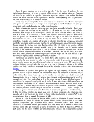 Hasta el jueves siguiente no tuve noticias de ella. A las dos sonó el teléfono. Su tono
oscilaba entre la dureza y el pesar. «Lo siento -dijo-, pero no voy a viajar a Grecia.» Esperaba
mi reacción, yo también la esperaba. Tras unos segundos, contesté: «Yo también lo siento
mucho. De todas maneras, viajaré igualmente.» Percibió mi decepción y trató de justificarse.
«Si viajo estaré huyendo de mí misma », susurró.
Como bien puedes imaginarte, fueron unas vacaciones tristísimas: me esforzaba por seguir
a los guías, por interesarme en el paisaje, en la arqueología; en realidad no hacía otra cosa que
pensar en tu madre, en la dirección que estaba tomando su vida.
Ilaria, me decía, es como un campesino que, tras haber sembrado la huerta y haber visto
brotar las primeras plantitas, se ve asaltado por el temor de que algo pueda dañarlas.
Entonces, para protegerlas de la intemperie, compra una buena pieza de plástico que resista el
agua y el viento y la coloca sobre el cultivo; para mantener alejados los pulgones y las larvas,
rocía las plantas con abundantes dosis de insecticida. El suyo es un trabajo sin descanso, no
hay momento del día o de la noche en que no piense en su huerta y en la manera de
defenderla. Después, una mañana, al levantar el plástico, tiene la fea sorpresa de encontrar
que todas las plantas están podridas, muertas. Si las hubiera dejado crecer libremente, algunas
habrían muerto lo mismo, pero otras habrían sobrevivido. El viento y los insectos habrían
llevado otras plantas que hubieran crecido junto a las plantadas por él; algunas serían
hierbajos y las arrancaría, pero otras tal vez se hubieran convertido en flores que con sus
colores habrían alegrado la monotonía de la huerta. ¿Entiendes? Así son las cosas, en la vida
hace falta tener generosidad: cultivar el pequeño carácter propio sin ver nada más de lo que
hay alrededor significa seguir respirando pero estar ya muerto.
Imponiendo una excesiva rigidez a la mente, Ilaria había suprimido en su interior la voz
del corazón. De tanto discutir con ella, yo incluso tenía miedo de pronunciar esa palabra. En
cierta ocasión, cuando era una adolescente, le dije: «el corazón es el centro del espíritu». A la
mañana siguiente encontré sobre la mesa de la cocina el diccionario abierto en la palabra
espíritu; con lápiz rojo había subrayado la acepción: «líquido incoloro apto para conservar
frutas».*
Actualmente el corazón hace pensar en seguida en algo ingenuo, adocenado. En mi
juventud todavía se podía nombrar con desenvoltura; ahora en cambio es un vocablo que ya
nadie utiliza. Las pocas veces que se lo nombra es tan sólo para aludir a su mal
funcionamiento: no es el corazón por entero, sino solamente una isquemia coronaria, una leve
patología auricular. Pero nadie alude a él, al hecho de que es el centro del alma humana. A
menudo me he preguntado cuál podía ser la razón de este ostracismo. « Quien confía en su
corazón es un mentecato», decía a menudo Augusto citando la Biblia. ¿Por qué habría de ser
un mentecato? ¿Tal vez porque el corazón se parece a una cámara de combustión? ¿Porque
allí dentro hay tinieblas, tinieblas y fuego? Tan moderna es la mente, como antiguo el
corazón. Se piensa entonces que quien hace caso al corazón se aproxima al mundo animal, a
la falta de control, mientras que quien hace caso a la razón se acerca a las reflexiones más
elevadas. ¿Y si no fuesen así las cosas, si fuese verdad exactamente lo contrario? ¿Y si ese
exceso de razón fuese lo que deja desnutrida a la vida?
Durante el viaje de regreso de Grecia había tomado la costumbre de pasar parte de la
mañana cerca del puente de mando. Me gustaba atisbar adentro, mirar el radar y todos esos
ingenios complicados que indicaban hacia dónde estábamos yendo. Allí, cierto día,
observando las diferentes antenas que vibraban en el aire, pensé que el hombre se parece cada
vez más a una radio que solamente es capaz de sintonizar una franja de frecuencia. Ocurre en
parte como con las radios portátiles que encuentras como obsequio en los detergentes: aunque
 