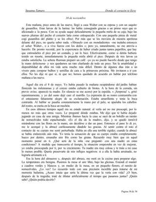 Susanna Tamaro Donde el corazón te lleve
Página 34 de 34
30 de noviembre
Esta mañana, poco antes de las nueve, llegó a casa Walter con su esposa y con un saquito
de gusanillos. Eran larvas de la harina: las había conseguido gracias a un primo suyo que es
aficionado a la pesca. Con su ayuda saqué delicadamente la pequeña mirla de su caja; bajo las
suaves plumas del pecho el corazón latía como enloquecido. Con una pequeña pinza de metal
cogí gusanillos del platito y se los ofrecí. Por más que se los moviera de manera apetitosa
delante del pico, no quería saber nada. «Ábraselo con un mondadientes -me incitaba entonces
el señor Walter-, o a viva fuerza con los dedos »; pero yo, naturalmente, no me atrevía a
hacerlo. De pronto recordé, por la experiencia de haber criado juntas tantos pajarillos, que hay
que estimularles el pico por un costado, y así lo hice. Efectivamente, como si detrás hubiera
tenido un resorte, inmediatamente la pequeña mirla abrió el pico. Después de tres larvas ya
estaba satisfecha. La señora Razman preparó un café -yo ya no puedo hacerlo desde que tengo
la mano defectuosa- y nos quedamos un rato charlando de todo un poco. Sin la amabilidad y
disponibilidad de ellos mi vida seria mucho más difícil. Dentro de algunos días irán a un
vivero para comprar bulbos y semillas de cara a la primavera próxima. Me invitaron a ir con
ellos. No les dije ni que sí, ni que no; hemos quedado de acuerdo en hablar por teléfono
mañana a las nueve.
Aquel día era el 8 de mayo. Yo había pasado la mañana ocupándome del jardín: habían
florecido las milenramas y el cerezo estaba cubierto de brotes. A la hora de la comida, sin
previo aviso, apareció tu madre. En silencio se me acercó por la espalda. « ¡Sorpresa! », gritó
repentinamente, y yo del susto dejé caer el rastrillo. La expresión de su rostro contrastaba con
el entusiasmo falsamente alegre de su exclamación. Estaba amarillenta y tenía la boca
contraída. Al hablar se pasaba constantemente la mano por el pelo, se apartaba los cabellos
del rostro, se metía en la boca un mechón.
En esos últimos tiempos aquél era su estado natural: al verla así no me preocupé, por lo
menos no más que otras veces. Le pregunté dónde estabas. Me dijo que te había dejado
jugando en casa de una amiga. Mientras íbamos hacia la casa se sacó de un bolsillo un ramito
de nomeolvides todo espachurrado. «Es el día de la madre», dijo, y se quedó inmóvil
mirándome con las flores en la mano, sin decidirse a dar un paso. Entonces el paso lo di yo,
me le acerqué y la abracé cariñosamente dándole las gracias. Al sentir contra el mío el
contacto de su cuerpo me sentí perturbada. Había en ella una terrible rigidez; cuando la abracé
se había endurecido aún más. Yo tenía la sensación de que su cuerpo estaba completamente
hueco por dentro, emanaba aire frío como las grutas. Recuerdo muy bien que en aquel
momento pensé en ti. ¿Qué será de la niña -me pregunté- con una madre en estas
condiciones? A medida que transcurría el tiempo, la situación empeoraba en vez de mejorar,
yo estaba preocupada por ti, por tu crecimiento. Tu madre era muy celosa y te traía a mi casa
lo menos posible. Quería preservarte de mis influjos negativos: si a ella la había arruinado, no
lograría arruinarte a ti.
Era la hora del almuerzo y, después del abrazo, me metí en la cocina para preparar algo.
La temperatura era benigna. Pusimos la mesa al aire libre, bajo las glicinas. Extendí el mantel
a cuadros verdes y blancos y, en medio de la mesa, en un pequeño florero, el ramito de
nomeolvides. ¿Lo ves? Lo recuerdo todo con una precisión increíble para tratarse de mi
memoria bailarina. ¿Acaso intuía que sería la última vez que la vería con vida? ¿O bien,
después de la tragedia, traté de dilatar artificialmente el tiempo que pasamos juntas? ¡Quién
sabe! ¿Quién podría decirlo?
 