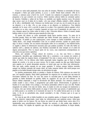 Como no tenía nada preparado, hice una salsa de tomates. Mientras se terminaba de hacer,
le pregunté a Ilaria qué pasta prefería, si penne o fusilli. Desde fuera contestó: «Me da lo
mismo», y entonces puse a hervir los fusilli. Cuando nos sentamos le pregunté cosas sobre ti,
preguntas a las que contestó con evasivas. Sobre nuestras cabezas había un constante ajetreo
de insectos. Entraban y salían de las flores, su zumbido casi tapaba nuestras voces. De pronto
algo oscuro cayó en el plato de tu madre. «¡Es una avispa! ¡Mátala, mátala!», chilló, saltando
de la silla y derribándolo todo. Entonces me incliné para ver qué era, me di cuenta de que era
un abejorro y se lo dije: «No es una avispa, es un abejorro, es inofensivo.» Tras haberlo
apartado de la mesa volví a servirle la pasta en su plato. Con expresión todavía agitada volvió
a sentarse en su sitio, cogió el tenedor, jugueteó un poco con él pasándolo de una mano a la
otra, después apoyó los codos sobre la mesa y dijo: «Necesito dinero.» Sobre el mantel, donde
habían caído los fusilli, había una gran mancha de color rojo.
El asunto del dinero se venía arrastrando desde hacía muchos meses. Ya antes de la
Navidad pasada, Ilaria me había confesado que había firmado unos papeles en favor de su
psicoanalista. Al pedirle yo más explicaciones, como siempre se había escabullido. «Garantías
-había dicho-, una simple formalidad.» Ésta era su actitud terrorista: cuando no quería decir
algo, lo decía a medias. De esa manera descargaba sobre mí su ansiedad y, tras haberlo hecho,
se negaba a darme la información necesaria para que pudiera ayudarla. En todo ello había un
sadismo sutil y, además de sadismo, una frenética necesidad de estar siempre en el centro de
alguna preocupación. Pero la mayor parte de las veces, esas expresiones extemporáneas no
eran otra cosa que meros caprichos.
Decía, por ejemplo: «Tengo cáncer de ovarios», y yo, tras una breve y afanosa
averiguación, descubría que simplemente había ido a someterse a un examen de control, el
mismo que todas las mujeres hacen. ¿Comprendes? Era más o menos como la historia de «¡el
lobo, el lobo!». En los últimos años había anunciado tantas tragedias, que al final yo había
dejado de creerla, o la creía un poco menos. Por lo tanto, cuando me dijo que había firmado
unos papeles no le presté demasiada atención, ni insistí para que me diera más información.
Más que nada, estaba cansada de ese juego agotador. E incluso aunque hubiera insistido,
aunque me hubiera enterado del asunto antes, de todas maneras habría sido inútil porque esos
papeles ya los había firmado tiempo atrás, sin advertirme de nada.
La quiebra propiamente dicha se produjo a finales de febrero. Sólo entonces me enteré de
que, con aquellos papeles, Ilaria había garantizado los negocios de su médico por u
na suma de
trescientos millones de liras. En esos dos meses la sociedad para la cual había firmado la
garantía se había declarado en quiebra, había un «agujero» de casi dos mil millones y los
bancos habían empezado a exigir la devolución del dinero prestado. Fue entonces cuando tu
madre acudió a casa a llorar, a preguntarme qué podía hacer. Efectivamente, la garantía se
basaba en la casa donde vivía contigo, y los bancos pretendían cobrar lo suyo con ella. Puedes
imaginarte mi enfado. Con más de treinta años, tu madre no sólo era incapaz de mantenerse a
sí misma, sino que incluso había puesto en juego el único bien que poseía, el apartamento que
yo había puesto a su nombre en el momento de nacer tú. Yo estaba furiosa pero no se lo dejé
notar. A fin de no perturbarla más, simulé serenidad y le dije: «Veamos qué es lo que se
puede hacer. »
En vista de que ella se había hundido en una completa apatía, yo busqué un buen abogado.
Hice de detective improvisado, reuní todas las informaciones que pudieran sernos útiles para
ganar el pleito con los bancos. De esa forma me enteré de que desde hacía varios años él le
suministraba unos psicofármacos fuertes. Durante las sesiones, si ella estaba algo abatida le
ofrecía whisky. No dejaba de repetirle que ella era su discípula predilecta, la mejor dotada,
Edited by Foxit Reader
Copyright(C) by Foxit Software Company,2005-2008
For Evaluation Only.
 