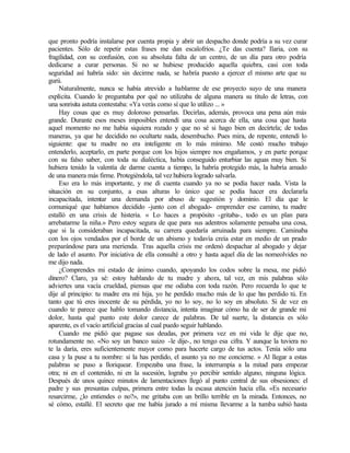 que pronto podría instalarse por cuenta propia y abrir un despacho donde podría a su vez curar
pacientes. Sólo de repetir estas frases me dan escalofríos. ¿Te das cuenta? Ilaria, con su
fragilidad, con su confusión, con su absoluta falta de un centro, de un día para otro podría
dedicarse a curar personas. Si no se hubiese producido aquella quiebra, casi con toda
seguridad así habría sido: sin decirme nada, se habría puesto a ejercer el mismo arte que su
gurú.
Naturalmente, nunca se había atrevido a hablarme de ese proyecto suyo de una manera
explícita. Cuando le preguntaba por qué no utilizaba de alguna manera su título de letras, con
una sonrisita astuta contestaba: «Ya verás como sí que lo utilizo ... »
Hay cosas que es muy doloroso pensarlas. Decirlas, además, provoca una pena aún más
grande. Durante esos meses imposibles entendí una cosa acerca de ella, una cosa que hasta
aquel momento no me había siquiera rozado y que no sé si hago bien en decírtela; de todas
maneras, ya que he decidido no ocultarte nada, desembucho. Pues mira, de repente, entendí lo
siguiente: que tu madre no era inteligente en lo más mínimo. Me costó mucho trabajo
entenderlo, aceptarlo, en parte porque con los hijos siempre nos engañamos, y en parte porque
con su falso saber, con toda su dialéctica, había conseguido enturbiar las aguas muy bien. Si
hubiera tenido la valentía de darme cuenta a tiempo, la habría protegido más, la habría amado
de una manera más firme. Protegiéndola, tal vez hubiera logrado salvarla.
Eso era lo más importante, y me di cuenta cuando ya no se podía hacer nada. Vista la
situación en su conjunto, a esas alturas lo único que se podía hacer era declararla
incapacitada, intentar una demanda por abuso de sugestión y dominio. El día que le
comuniqué que habíamos decidido -junto con el abogado- emprender ese camino, tu madre
estalló en una crisis de histeria. « Lo haces a propósito -gritaba-, todo es un plan para
arrebatarme la niña.» Pero estoy segura de que para sus adentros solamente pensaba una cosa,
que si la consideraban incapacitada, su carrera quedaría arruinada para siempre. Caminaba
con los ojos vendados por el borde de un abismo y todavía creía estar en medio de un prado
preparándose para una merienda. Tras aquella crisis me ordenó despachar al abogado y dejar
de lado el asunto. Por iniciativa de ella consulté a otro y hasta aquel día de las nomeolvides no
me dijo nada.
¿Comprendes mi estado de ánimo cuando, apoyando los codos sobre la mesa, me pidió
dinero? Claro, ya sé: estoy hablando de tu madre y ahora, tal vez, en mis palabras sólo
adviertes una vacía crueldad, piensas que me odiaba con toda razón. Pero recuerda lo que te
dije al principio: tu madre era mi hija, yo he perdido mucho más de lo que h
as perdido tú. En
tanto que tú eres inocente de su pérdida, yo no lo soy, no lo soy en absoluto. Si de vez en
cuando te parece que hablo tomando distancia, intenta imaginar cómo ha de ser de grande mi
dolor, hasta qué punto este dolor carece de palabras. De tal suerte, la distancia es sólo
aparente, es el vacío artificial gracias al cual puedo seguir hablando.
Cuando me pidió que pagase sus deudas, por primera vez en mi vida le dije que no,
rotundamente no. «No soy un banco suizo -le dije-, no tengo esa cifra. Y aunque la tuviera no
te la daría, eres suficientemente mayor como para hacerte cargo de tus actos. Tenía sólo una
casa y la puse a tu nombre: si la has perdido, el asunto ya no me concierne. » Al llegar a estas
palabras se puso a lloriquear. Empezaba una frase, la interrumpía a la mitad para empezar
otra; ni en el contenido, ni en la sucesión, lograba yo percibir sentido alguno, ninguna lógica.
Después de unos quince minutos de lamentaciones llegó al punto central de sus obsesiones: el
padre y sus presuntas culpas, primera entre todas la escasa atención hacia ella. «Es necesario
resarcirme, ¿lo entiendes o no?», me gritaba con un brillo terrible en la mirada. Entonces, no
sé cómo, estallé. El secreto que me había jurado a mí misma llevarme a la tumba subió hasta
 
