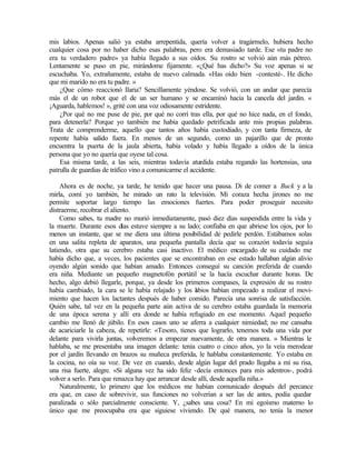 mis labios. Apenas salió ya estaba arrepentida, quería volver a tragármelo, hubiera hecho
cualquier cosa por no haber dicho esas palabras, pero era demasiado tarde. Ese «tu padre no
era tu verdadero padre» ya había llegado a sus oídos. Su rostro se volvió aún más pétreo.
Lentamente se puso en pie, mirándome fijamente. «¿Qué has dicho?» Su voz apenas si se
escuchaba. Yo, extrañamente, estaba de nuevo calmada. «Has oído bien -contesté-. He dicho
que mi marido no era tu padre. »
¿Que cómo reaccionó Ilaria? Sencillamente yéndose. Se volvió, con un andar que parecía
más el de un robot que el de un ser humano y se encaminó hacia la cancela del jardín. «
¡Aguarda, hablemos! », grité con una voz odiosamente estridente.
¿Por qué no me puse de pie, por qué no corrí tras ella, por qué no hice nada, en el fondo,
para detenerla? Porque yo también me había quedado petrificada ante mis propias palabras.
Trata de comprenderme, aquello que tantos años había custodiado, y con tanta firmeza, de
repente había salido fuera. En menos de un segundo, como un pajarillo que de pronto
encuentra la puerta de la jaula abierta, había volado y había llegado a oídos de la única
persona que yo no quería que oyese tal cosa.
Esa misma tarde, a las seis, mientras todavía aturdida estaba regando las hortensias, una
patrulla de guardias de tráfico vino a comunicarme el accidente.
Ahora es de noche, ya tarde, he tenido que hacer una pausa. Di de comer a Buck y a la
mirla, comí yo también, he mirado un rato la televisión. Mi coraza hecha jirones no me
permite soportar largo tiempo las emociones fuertes. Para poder proseguir necesito
distraerme, recobrar el aliento.
Como sabes, tu madre no murió inmediatamente, pasó diez días suspendida entre la vida y
la muerte. Durante esos días estuve siempre a su lado; confiaba en que abriese los ojos, por lo
menos un instante, que se me diera una última posibilidad de pedirle perdón. Estábamos solas
en una salita repleta de aparatos, una pequeña pantalla decía que su corazón todavía seguía
latiendo, otra que su cerebro estaba casi inactivo. El médico encargado de su cuidado me
había dicho que, a veces, los pacientes que se encontraban en ese estado hallaban algún alivio
oyendo algún sonido que habían amado. Entonces conseguí su canción preferida de cuando
era niña. Mediante un pequeño magnetofón portátil se la hacía escuchar durante horas. De
hecho, algo debió llegarle, porque, ya desde los primeros compases, la expresión de su rostro
había cambiado, la cara se le había relajado y los l
abios habían empezado a realizar el movi-
miento que hacen los lactantes después de haber comido. Parecía una sonrisa de satisfacción.
Quién sabe, tal vez en la pequeña parte aún activa de su cerebro estaba guardada la memoria
de una época serena y allí era donde se había refugiado en ese momento. Aquel pequeño
cambio me llenó de júbilo. En esos casos uno se aferra a cualquier nimiedad; no me cansaba
de acariciarle la cabeza, de repetirle: «Tesoro, tienes que lograrlo, tenemos toda una vida por
delante para vivirla juntas, volveremos a empezar nuevamente, de otra manera. » Mientras le
hablaba, se me presentaba una imagen delante: tenía cuatro o cinco años, yo la veía merodear
por el jardín llevando en brazos su muñeca preferida, le hablaba constantemente. Yo estaba en
la cocina, no oía su voz. De vez en cuando, desde algún lugar del prado llegaba a mí su risa,
una risa fuerte, alegre. «Si alguna vez ha sido feliz -decía entonces para mis adentros-, podrá
volver a serlo. Para que renazca hay que arrancar desde allí, desde aquella niña.»
Naturalmente, lo primero que los médicos me habían comunicado después del percance
era que, en caso de sobrevivir, sus funciones no volverían a ser las de antes, podía quedar
paralizada o sólo parcialmente consciente. Y, ¿sabes una cosa? En mi egoísmo materno lo
único que me preocupaba era que siguiese viviendo. De qué manera, no tenía la menor
 