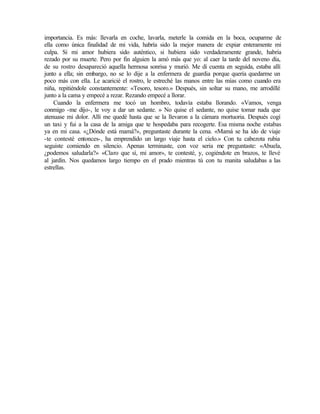 importancia. Es más: llevarla en coche, lavarla, meterle la comida en la boca, ocuparme de
ella como única finalidad de mi vida, habría sido la mejor manera de expiar enteramente mi
culpa. Si mi amor hubiera sido auténtico, si hubiera sido verdaderamente grande, habría
rezado por su muerte. Pero por fin alguien la amó más que yo: al caer la tarde del noveno día,
de su rostro desapareció aquella hermosa sonrisa y murió. Me di cuenta en seguida, estaba allí
junto a ella; sin embargo, no se lo dije a la enfermera de guardia porque quería quedarme un
poco más con ella. Le acaricié el rostro, le estreché las manos entre las mías como cuando era
niña, repitiéndole constantemente: «Tesoro, tesoro.» Después, sin soltar su mano, me arrodillé
junto a la cama y empecé a rezar. Rezando empecé a llorar.
Cuando la enfermera me tocó un hombro, todavía estaba llorando. «Vamos, venga
conmigo -me dijo-, le voy a dar un sedante. » No quise el sedante, no quise tomar nada que
atenuase mi dolor. Allí me quedé hasta que se la llevaron a la cámara mortuoria. Después cogí
un taxi y fui a la casa de la amiga que te hospedaba para recogerte. Esa misma noche estabas
ya en mi casa. «¿Dónde está mamá?», preguntaste durante la cena. «Mamá se ha ido de viaje
-te contesté entonces-, ha emprendido un largo viaje hasta el cielo.» Con tu cabezota rubia
seguiste comiendo en silencio. Apenas terminaste, con voz seria me preguntaste: «Abuela,
¿podemos saludarla?» «Claro que sí, mi amor», te contesté, y, cogiéndote en brazos, te llevé
al jardín. Nos quedamos largo tiempo en el prado mientras tú con tu manita saludabas a las
estrellas.
 