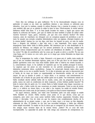 1 de diciembre
Estos días me embarga un gran malhumor. No lo ha desencadenado ninguna cosa en
particular: el cuerpo es así, tiene sus equilibrios internos y una minucia es suficiente para
alterarlos. Ayer por la mañana, cuando la señora Razman vino a traerme la compra y vio mi
cara sombría, dijo que en su opinión la culpa la tiene la luna. Efectivamente, la noche anterior
habíamos tenido luna llena. Y si la luna puede levantar los mares y lograr que crezca más
deprisa la achicoria del huerto, ¿por qué no habría de tener también el poder de influir sobre
nuestros humores? Agua, gases, minerales, ¿de qué otra cosa estamos hechos? De todas
maneras, antes de marcharse me obsequió con un conspicuo paquete de periódicos y por lo
tanto he pasado una jornada completa idiotizándome entre sus páginas. ¡Siempre tropiezo con
la misma piedra! Apenas los veo me digo, está bien, los hojearé un poco, no más de media
hora y después me dedicaré a algo más serio y más importante. Pero nunca consigo
despegarme hasta haber leído la última palabra. Me entristezco por la vida desdichada de la
princesa de Mónaco, me indigno por los amores proletarios de su hermana, palpito ante
cualquier noticia rompecorazones que me cuenten con abundancia de detalles. ¡Y no digamos
las cartas! No dejo de asombrarme ante las cosas que la gente se atreve a escribir. No soy una
vieja beata, por lo menos no creo serlo, pero no te niego que ciertas libertades me dejan más
bien perpleja.
Hoy la temperatura ha vuelto a bajar. Renuncié a mi paseo por el jardín, tenía miedo de
que el aire me resultara demasiado riguroso, junto con el frío que llevo en mi interior habría
podido quebrarme como una vieja rama helada. Quién sabe si todavía me estarás leyendo, o
si, conociéndome mejor, te ha asaltado tal repulsión que no has podido proseguir la lectura.
La urgencia que me posee en este momento no me permite postergaciones, no puedo
detenerme justamente ahora, escabullirme. Aunque he conservado durante tantos años aquel
secreto, ahora ya no me es posible hacerlo. Ya te dije al principio que ante tu desconcierto por
el hecho de no tener un centro yo experimentaba un desconcierto similar, tal vez incluso
mayor. Sé que tu alusión al centro -o, mejor dicho, a su carencia- está estrechamente re-
lacionada con el hecho de que jamás has sabido quién era tu padre. Tan tristemente natural me
había resultado decirte adónde había ido tu madre, como, ante tus preguntas acerca de tu
padre, nunca me sentí en condiciones de darte respuesta. ¿Cómo hubiera podido hacerlo? No
tenía la menor idea de quién era. Un verano Ilaria se había tomado unas largas vacaciones en
Turquía, sola, y había vuelto de esas vacaciones en estado interesante. Tenía ya más de treinta
años y, si todavía no tienen hijos, a esa edad a las mujeres las asalta un extraño frenesí,
quieren tener uno a toda costa, de qué manera y con quién no tiene la menor importancia.
En aquel entonces, además, casi todas eran feministas; junto con unas amigas tu madre
había fundado un círculo. Había muchas cosas justas en lo que decían, cosas que yo
compartía, pero entre esas cosas justas también había muchos argumentos forzados, ideas
insanas y desviadas. Una de éstas era que las mujeres eran completamente dueñas de la
administración de su propio cuerpo, y que, por lo tanto, tener o no tener un hijo dependía
solamente de ellas. El hombre no era sino una necesidad biológica, y había que utilizarlo
como simple necesidad. Tu madre no fue la única que se comportó de esa manera, otras dos o
tres amigas suyas tuvieron hijos de la misma forma. ¿Sabes? No es cosa del todo
incomprensible. La capacidad de poder dar vida otorga una sensación de omnipotencia. La
 