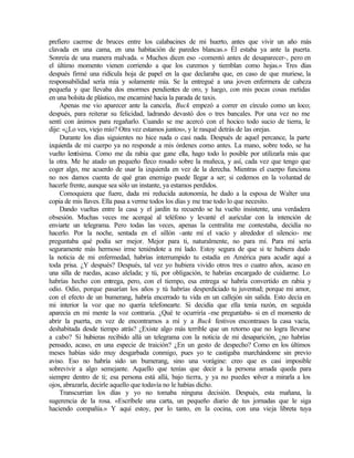 prefiero caerme de bruces entre los calabacines de mi huerto, antes que vivir un año más
clavada en una cama, en una habitación de paredes blancas.» Él estaba ya ante la puerta.
Sonreía de una manera malvada. « Muchos dicen eso -comentó antes de desaparecer-, pero en
el último momento vienen corriendo a que los curemos y tiemblan como hojas.» Tres días
después firmé una ridícula hoja de papel en la que declaraba que, en caso de que muriese, la
responsabilidad sería mía y solamente mía. Se la entregué a una joven enfermera de cabeza
pequeña y que llevaba dos enormes pendientes de oro, y luego, con mis pocas cosas metidas
en una bolsita de plástico, me encaminé hacia la parada de taxis.
Apenas me vio aparecer ante la cancela, Buck empezó a correr en círculo como un loco;
después, para reiterar su felicidad, ladrando devastó dos o tres bancales. Por una vez no me
sentí con ánimos para regañarlo. Cuando se me acercó con el hocico todo sucio de tierra, le
dije: «¿Lo ves, viejo mío? Otra vez estamos juntos», y le rasqué detrás de las orejas.
Durante los días siguientes no hice nada o casi nada. Después de aquel percance, la parte
izquierda de mi cuerpo ya no responde a mis órdenes como antes. La mano, sobre todo, se ha
vuelto lentísima. Como me da rabia que gane ella, hago todo lo posible por utilizarla más que
la otra. Me he atado un pequeño fleco rosado sobre la muñeca, y así, cada vez que tengo que
coger algo, me acuerdo de usar la izquierda en vez de la derecha. Mientras el cuerpo funciona
no nos damos cuenta de qué gran enemigo puede llegar a ser; si cedemos en la voluntad de
hacerle frente, aunque sea sólo un instante, ya estamos perdidos.
Comoquiera que fuere, dada mi reducida autonomía, he dado a la esposa de Walter una
copia de mis llaves. Ella pasa a verme todos los días y me trae todo lo que necesito.
Dando vueltas entre la casa y el jardín tu recuerdo se ha vuelto insistente, una verdadera
obsesión. Muchas veces me acerqué al teléfono y levanté el auricular con la intención de
enviarte un telegrama. Pero todas las veces, apenas la centralita me contestaba, decidía no
hacerlo. Por la noche, sentada en el sillón -ante mí el vacío y alrededor el silencio- me
preguntaba qué podía ser mejor. Mejor para ti, naturalmente, no para mí. Para mí sería
seguramente más hermoso irme teniéndote a mi lado. Estoy segura de que si te hubiera dado
la noticia de mi enfermedad, habrías interrumpido tu estadía en América para acudir aquí a
toda prisa. ¿Y después? Después, tal vez yo hubiera vivido otros tres o cuatro años, acaso en
una silla de ruedas, acaso alelada; y tú, por obligación, te habrías encargado de cuidarme. Lo
habrías hecho con entrega, pero, con el tiempo, esa entrega se habría convertido en rabia y
odio. Odio, porque pasarían los años y tú habrías desperdiciado tu juventud; porque mi amor,
con el efecto de un bumerang, habría encerrado tu vida en un callejón sin salida. Esto decía en
mi interior la voz que no quería telefonearte. Si decidía que ella tenía razón, en seguida
aparecía en mi mente la voz contraria. ¿Qué te ocurriría -me preguntaba- si en el momento de
abrir la puerta, en vez de encontrarnos a mí y a Buck festivos encontrases la casa vacía,
deshabitada desde tiempo atrás? ¿Existe algo más terrible que un retorno que no logra llevarse
a cabo? Si hubieras recibido allá un telegrama con la noticia de mi desaparición, ¿no habrías
pensado, acaso, en una especie de traición? ¿En un gesto de despecho? Como en los últimos
meses habías sido muy desgarbada conmigo, pues yo te castigaba marchándome sin previo
aviso. Eso no habría sido un bumerang, sino una vorágine: creo que es casi imposible
sobrevivir a algo semejante. Aquello que tenías que decir a la persona amada queda para
siempre dentro de ti; esa persona está allá, bajo tierra, y ya no puedes v
olver a mirarla a los
ojos, abrazarla, decirle aquello que todavía no le habías dicho.
Transcurrían los días y yo no tomaba ninguna decisión. Después, esta mañana, la
sugerencia de la rosa. «Escríbele una carta, un pequeño diario de tus jornadas que le siga
haciendo compañía.» Y aquí estoy, por lo tanto, en la cocina, con una vieja libreta tuya
Edited by Foxit Reader
Copyright(C) by Foxit Software Company,2005-2008
For Evaluation Only.
 