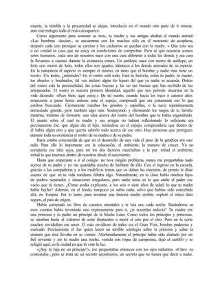 muerte, la tiniebla y la precariedad se alejan, introduces en el mundo otra parte de ti misma;
ante este milagro todo el resto desaparece.
Como argumento para sostener su tesis, tu madre y sus amigas aludían al mundo animal:
«Las hembras -decían-, se encuentran con los machos sólo en el momento de acoplarse,
después cada uno prosigue su camino y los cachorros se quedan con la madre. » Que esto sea
o no verdad es cosa que no estoy en condiciones de comprobar. Pero sé que nosotros somos
seres humanos, cada uno de nosotros nace con una cara diferente a todas las demás y esa cara
la llevamos a cuestas durante la existencia entera. Un antílope, nace con morro de antílope, un
león con morro de león, todos ellos son iguales, idénticos a los demás animales de su especie.
En la naturaleza el aspecto es siempre el mismo, en tanto que el hombre y nadie más tiene un
rostro. Un rostro, ¿entiendes? En el rostro está todo. Está tu historia, están tu padre, tu madre,
tus abuelos y bisabuelos, tal vez incluso algún tío lejano del que ya nadie se acuerda. Detrás
del rostro está la personalidad, las cosas buenas y las no tan buenas que has recibido de tus
antepasados. El rostro es nuestra primera identidad, aquello que nos permite situarnos en la
vida diciendo: «Pues bien, aquí estoy.» De tal suerte, cuando hacia los trece o catorce años
empezaste a pasar horas enteras ante el espejo, comprendí que era justamente eso lo que
estabas buscando. Ciertamente mirabas los granitos y espinillas, o la nariz repentinamente
demasiado grande, pero también algo más. Sustrayendo y eliminando los rasgos de tu familia
materna, tratabas de formarte una idea acerca del rostro del hombre que te había engendrado.
El asunto sobre el cual tu madre y sus amigas no habían reflexionado lo suficiente era
precisamente ése: que algún día el hijo, mirándose en el espejo, comprendería que dentro de
él había algún otro y que quería saberlo todo acerca de ese otro. Hay personas que persiguen
durante toda su existencia el rostro de su madre o de su padre.
Ilaria estaba convencida de que en el desarrollo de una vida el peso de la genética era casi
nulo. Para ella lo importante era la educación, el ambiente, la manera de crecer. Yo no
compartía esa idea suya, para mí los dos factores marchaban a la par: mitad el ambiente,
mitad lo que tenemos dentro de nosotros desde el nacimiento.
Hasta que empezaste a ir al colegio no tuve ningún problema, nunca me preguntabas nada
acerca de tu padre y yo me guardaba mucho de hablarte de ello. Con el ingreso en la escuela,
gracias a las compañeras y a los maléficos temas que os daban las maestras, de pronto te diste
cuenta de que en tu vida cotidiana faltaba algo. Naturalmente, en tu clase había muchos hijos
de padres separados y situaciones irregulares, pero nadie tenía en lo que atañe al padre ese
vacío que tú tienes. ¿Cómo podía explicarte, a los seis o siete años de edad, lo que tu madre
había hecho? Además, en el fondo, tampoco yo sabía nada, salvo que habías sido concebida
allá, en Turquía. Por lo tanto, para inventar una historia medio creíble, exploté el único dato
seguro, el país de origen.
Había comprado un libro de cuentos orientales y te leía uno cada noche. Basándome en
esos cuentos había inventado uno expresamente para ti, ¿te acuerdas todavía? Tu madre era
una princesa y tu padre un príncipe de la Media Luna. Como todos los príncipes y princesas,
se amaban hasta el extremo de estar dispuestos a morir el uno por el otro. Pero en la corte
muchos envidiaban ese amor. El más envidioso de todos era el Gran Visir, hombre poderoso y
malvado. Precisamente él fue quien lanzó un terrible sortilegio sobre la princesa y sobre la
criatura que ésta llevaba en su vientre. Afortunadamente el príncipe había sido alertado por un
fiel sirviente y así tu madre una noche, vestida con ropas de campesina, dejó el castillo y se
refugió aquí, en la ciudad en que tú viste la luz.
«¿Soy la hija de un príncipe?», me preguntabas entonces con los ojos radiantes. «Claro -te
contestaba-, pero se trata de un secreto secretísimo, un secreto que no tienes que decir a nadie.
 