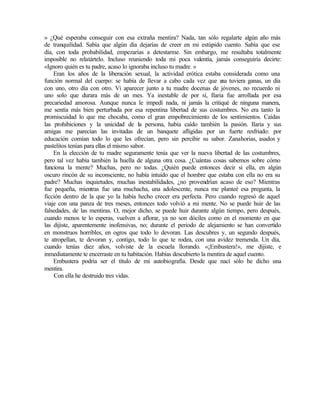 » ¿Qué esperaba conseguir con esa extraña mentira? Nada, tan sólo regalarte algún año más
de tranquilidad. Sabía que algún día dejarías de creer en mi estúpido cuento. Sabía que ese
día, con toda probabilidad, empezarías a detestarme. Sin embargo, me resultaba totalmente
imposible no relatártelo. Incluso reuniendo toda mi poca valentía, jamás conseguiría decirte:
«Ignoro quién es tu padre, acaso lo ignoraba incluso tu madre. »
Eran los años de la liberación sexual, la actividad erótica estaba considerada como una
función normal del cuerpo: se había de llevar a cabo cada vez que u
na tuviera ganas, un día
con uno, otro día con otro. Vi aparecer junto a tu madre docenas de jóvenes, no recuerdo ni
uno solo que durara más de un mes. Ya inestable de por sí, Ilaria fue arrollada por esa
precariedad amorosa. Aunque nunca le impedí nada, ni jamás la critiqué de ninguna manera,
me sentía más bien perturbada por esa repentina libertad de sus costumbres. No era tanto la
promiscuidad lo que me chocaba, como el gran empobrecimiento de los sentimientos. Caídas
las prohibiciones y la unicidad de la persona, había caído también la pasión. Ilaria y sus
amigas me parecían las invitadas de un banquete afligidas por un fuerte resfriado: por
educación comían todo lo que les ofrecían, pero sin percibir su sabor. Zanahorias, asados y
pastelitos tenían para ellas el mismo sabor.
En la elección de tu madre seguramente tenía que ver la nueva libertad de las costumbres,
pero tal vez había también la huella de alguna otra cosa. ¿Cuántas cosas sabemos sobre cómo
funciona la mente? Muchas, pero no todas. ¿Quién puede entonces decir si ella, en algún
oscuro rincón de su inconsciente, no había intuido que el hombre que estaba con ella no era su
padre? Muchas inquietudes, muchas inestabilidades, ¿no provendrían acaso de eso? Mientras
fue pequeña, mientras fue una muchacha, una adolescente, nunca me planteé esa pregunta, la
ficción dentro de la que yo la había hecho crecer era perfecta. Pero cuando regresó de aquel
viaje con una panza de tres meses, entonces todo volvió a mi mente. No se puede huir de las
falsedades, de las mentiras. O, mejor dicho, se puede huir durante algún tiempo, pero después,
cuando menos te lo esperas, vuelven a aflorar, ya no son dóciles como en el momento en que
las dijiste, aparentemente inofensivas, no; durante el periodo de alejamiento se han convertido
en monstruos horribles, en ogros que todo lo devoran. Las descubres y, un segundo después,
te atropellan, te devoran y, contigo, todo lo que te rodea, con una avidez tremenda. Un día,
cuando tenías diez años, volviste de la escuela llorando. «¡Embustera!», me dijiste, e
inmediatamente te encerraste en tu habitación. Habías descubierto la mentira de aquel cuento.
Embustera podría ser el título de mi autobiografía. Desde que nací sólo he dicho una
mentira.
Con ella he destruido tres vidas.
 