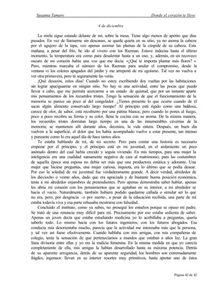 Susanna Tamaro Donde el corazón te lleve
Página 42 de 42
4 de diciembre
La mirla sigue estando delante de mí, sobre la mesa. Tiene algo menos de apetito que días
pasados. En vez de llamarme sin descanso, se queda quieta en su sitio, ya no asoma la cabeza
por el agujero de la tapa, veo apenas asomar las plumas de la cúspide de su cabeza. Esta
mañana, a pesar del frío, he ido al vivero con los Razman. Estuve indecisa hasta el último
momento, la temperatura era como para desalentar hasta a un oso, y, además, en un recoveco
oscuro de mi corazón había una voz que me decía: «¿Qué te importa plantar más flores? »
Pero, mientras marcaba el número de los Razman para anular el compromiso, desde la
ventana vi los colores apagados del jardín y me arrepentí de mi egoísmo. Tal vez no vuelva a
ver otra primavera, pero tú seguramente las verás.
¡Qué desazón, estos días! Cuando no estoy escribiendo doy vueltas por las habitaciones
sin lograr apaciguarme en ningún sitio. No hay ni una actividad, entre las pocas que puedo
llevar a cabo, que me permita acercarme a un estado de quietud, que por un instante aparte
mis pensamientos de los recuerdos tristes. Tengo la sensación de que el funcionamiento de la
memoria se parece un poco al del congelador. ¿Tienes presente lo que ocurre cuando de él
sacas algún alimento conservado largo tiempo? Al principio está rígido como una baldosa,
carece de olor, de sabor, está recubierto por una pátina blanca; pero cuando lo pones al fuego,
poco a poco recobra su forma y su color, llena la cocina con su aroma. De la misma manera,
los recuerdos tristes dormitan largo tiempo en una de las innumerables cavernas de la
memoria; se mantienen allí durante años, decenios, la vida entera. Después, un buen día
vuelven a la superficie, el dolor que los había acompañado vuelve a estar presente, tan intenso
y punzante como lo era aquel día de hace tantos años.
Te estaba hablando de mí, de mi secreto. Pero para contar una historia es necesario
empezar por el principio, y el principio está en mi juventud, en el aislamiento un poco
anómalo dentro del cual había crecido y seguía viviendo. En mis tiempos, para una mujer la
inteligencia era una cualidad sumamente negativa de cara al matrimonio; para las costumbres
de aquella época una esposa no debía ser más que una productora estática y adorante. Una
mujer que hiciese preguntas, una mujer curiosa, inquieta, era lo último que se podía desear.
Por eso la soledad de mi juventud fue verdaderamente grande. A decir verdad, alrededor de
los dieciocho o veinte años, dado que era agraciada y de bastante buena posición económica,
tenía a mi alrededor enjambres de pretendientes. Pero apenas demostraba saber hablar, apenas
les abría mi corazón con los pensamientos que se agitaban en su interior, a mi alrededor se
hacía el vacío. Naturalmente, también hubiera podido quedarme callada o simular ser lo que
no era, pero, por desgracia -o por suerte-, a pesar de la educación recibida, una parte de mí
estaba todavía viva y esa parte rehusaba mostrarse con falsedad.
Concluido el instituto, como ya sabes, no proseguí los estudios porque se opuso mi padre.
Se trató de una renuncia muy difícil para mí. Precisamente por eso estaba sedienta de saber.
Apenas un joven decía que estaba estudiando medicina yo lo acribillaba a preguntas, quería
saberlo todo. Lo mismo hacía con los futuros ingenieros, con los futuros abogados. Esa
conducta mía desorientaba mucho, parecía que la actividad me interesaba más que la persona,
y tal vez así fuese efectivamente. Cuando hablaba con mis amigas, con mis compañeras de
colegio, tenía la sensación de que pertenecíamos a mundos que estaban a años luz. La gran
línea divisoria entre ellas y yo era la malicia femenina. En la misma medida en que yo carecía
completamente de ella, mis amigas la habían desarrollado hasta su máxima potencia. Detrás
de su aparente arrogancia, detrás de su aparente seguridad, los hombres son extremadamente
frágiles, ingenuos: llevan en su interior resortes muy primitivos, basta apretar uno de éstos
 