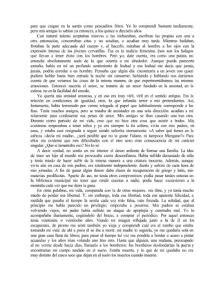 para que caigan en la sartén como pescaditos fritos. Yo lo comprendí bastante tardíamente,
pero mis amigas lo sabían ya entonces, a los quince o dieciséis años.
Con natural talento aceptaban misivas o las rechazaban, escribían las propias con una u
otra entonación, concertaban citas y no acudían, o acudían muy tarde. Mientras bailaban,
frotaban la parte adecuada del cuerpo y, al hacerlo, miraban al hombre a los ojos con la
expresión intensa de las jóvenes cervatillas. Ésa es la malicia femenina, ésos son los halagos
que llevan a tener éxito con los hombres. Pero yo, date cuenta, era como una patata, no
entendía absolutamente nada de lo que ocurría a mi alrededor. Aunque pueda parecerte
extraño, había en mí un profundo sentimiento de lealtad y esa lealtad me decía que jamás,
jamás, podría enredar a un hombre. Pensaba que algún día encontraría a un joven con quien
pudiera hablar hasta bien entrada la noche sin cansarme; hablando y hablando nos daríamos
cuenta de que veíamos las cosas de la misma manera, de que experimentábamos las mismas
emociones. Entonces nacería el amor, se trataría de un amor fundado en la amistad, en la
estima, no en la facilidad del enredo.
Yo quería una amistad amorosa, y en eso era muy viril, viril en el sentido antiguo. Era la
relación en condiciones de igualdad, creo, lo que infundía terror a mis pretendientes. Así,
lentamente, había terminado por verme relegada al papel que habitualmente corresponde a las
feas. Tenía muchos amigos, pero se trataba de amistades en una sola dirección: acudían a mí
solamente para confesarme sus penas de amor. Mis amigas se iban casando una tras otra.
Durante cierto período de mi vida, creo que no hice otra cosa que asistir a bodas. Mis
coetáneas empezaban a tener niños y yo era siempre la tía soltera, vivía con mis padres, en
casa, y estaba casi resignada a seguir siendo señorita eternamente. «A saber qué tienes en la
cabeza -decía mi madre-, ¿será posible que no te guste Fulano, ni tampoco Mengano?» Para
ellos era evidente que mis dificultades con el otro sexo eran consecuencia de mi carácter
singular. ¿Que si lamentaba eso? No lo sé.
A decir verdad, no sentía en mi interior el deseo ardiente de formar una familia. La idea
de traer un hijo al mundo me provocaba cierta desconfianza. Había sufrido demasiado de niña
y tenía miedo de hacer sufrir de la misma manera a una criatura inocente. Además, aunque
vivía aún en casa de mis padres, era totalmente independiente, dueña y señora de cada hora de
mis jornadas. A fin de ganar algún dinero daba clases de recuperación de griego y latín, mis
materias predilectas. Aparte de e
so, no tenía otros compromisos: podía pasar tardes enteras en
la biblioteca municipal sin tener que rendir cuentas a nadie, podía hacer excursiones a la
montaña cada vez que me diera la gana.
En otras palabras, mi vida, comparada con la de otras mujeres, era libre, y yo tenía mucho
miedo de perder esa libertad. Y, sin embargo, toda esa libertad, toda esa aparente felicidad, a
medida que pasaba el tiempo la sentía cada vez más falsa, más forzada. La soledad, que al
principio me había parecido un privilegio, empezaba a pesarme. Mis padres se estaban
volviendo viejos, mi padre había sufrido un ataque de apoplejía y caminaba mal. Yo lo
acompañaba diariamente, cogiéndolo del brazo, a comprar el periódico. Por aquel entonces
tenía veintisiete o veintiocho años. Viendo mi imagen reflejada junto a la de él en los
escaparates, de pronto me sentí también yo vieja y comprendí cuál era el rumbo que estaba
tomando mi vida: de ahí a poco él se iba a morir, mi madre lo seguiría, yo me quedaría sola en
una gran casa llena de libros; para pasar el tiempo tal vez me pondría a bordar o acaso a pintar
acuarelas y los años irían volando uno tras otro. Hasta que alguien, una mañana, preocupado
al no verme desde hacía días, llamaría a los bomberos: los bomberos desfondarían la puerta y
encontrarían mi cuerpo tendido en el suelo. Estaba muerta, y lo que de mí quedaba no era
muy distinto del casco seco que dejan en el suelo los insectos cuando mueren.
Edited by Foxit Reader
Copyright(C) by Foxit Software Company,2005-2008
For Evaluation Only.
 