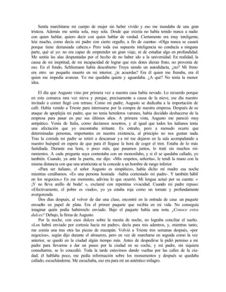 Sentía marchitarse mi cuerpo de mujer sin haber vivido y eso me inundaba de una gran
tristeza. Además me sentía sola, muy sola. Desde que existía no había tenido nunca a nadie
con quien hablar, quiero decir con quien hablar de verdad. Ciertamente era muy inteligente,
leía mucho, como decía mi padre con cierto orgullo, a fin de cuentas: «Olga nunca se casará
porque tiene demasiada cabeza.» Pero toda esa supuesta inteligencia no conducía a ninguna
parte, qué sé yo: no era capaz de emprender un gran viaje, ni de estudiar algo en profundidad.
Me sentía las alas despuntadas por el hecho de no haber ido a la universidad. En realidad, la
causa de mi ineptitud, de mi incapacidad de lograr que mis dotes dieran fruto, no provenía de
eso. En el fondo, Schliemann había descubierto Troya siendo un autodidacta, ¿no? Mi freno
era otro: un pequeño muerto en mi interior, ¿te acuerdas? Era él quien me frenaba, era él
quien me impedía avanzar. Yo me quedaba quieta y aguardaba. ¿A qué? No tenía la menor
idea.
El día que Augusto vino por primera vez a nuestra casa había nevado. Lo recuerdo porque
en esta comarca rara vez nieva y porque, precisamente a causa de la nieve, ese día nuestro
invitado a comer llegó con retraso. Como mi padre, Augusto se dedicaba a la importación de
café. Había venido a Trieste para interesarse por la compra de nuestra empresa. Después de su
ataque de apoplejía mi padre, que no tenía herederos varones, había decidido deshacerse de la
empresa para pasar en paz sus últimos años. A primera vista, Augusto me pareció muy
antipático. Venía de Italia, como decíamos nosotros, y al igual que todos los italianos tenía
una afectación que yo encontraba irritante. Es extraño, pero a menudo ocurre que
determinadas personas, importantes en nuestra existencia, al principio no nos gustan nada.
Tras la comida mi padre se retiró a descansar ya mí me dejaron en la sala acompañando a
nuestro huésped en espera de que para él llegase la hora de coger el tren. Estaba de lo más
fastidiada. Durante esa hora, o poco más, que pasamos juntos, lo traté sin muchos mi-
ramientos. A cada pregunta suya contestaba con un monosílabo, y si él se quedaba callado, yo
también. Cuando, ya ante la puerta, me dijo: «Mis respetos, señorita», le tendí la mano con la
misma distancia con que una aristócrata se la concede a un hombre de rango inferior.
«Para ser italiano, el señor Augusto es simpático», había dicho mi madre esa noche
mientras cenábamos. «Es una persona honrada -había contestado mi padre-. Y también hábil
en los negocios.» En ese momento, adivina lo que ocurrió. Mi lengua actuó por su cuenta: «
¡Y no lleva anillo de boda! », exclamé con repentina vivacidad. Cuando mi padre repuso:
«Efectivamente, el pobre es viudo», yo ya estaba roja como un tomate y profundamente
avergonzada.
Dos días después, al volver de dar una clase, encontré en la entrada de casa un paquete
envuelto en papel de plata. Era el primer paquete que recibía en mi vida. No conseguía
imaginar quién podía habérmelo enviado. Bajo el paquete había una nota. ¿Conoce estos
dulces? Debajo, la firma de Augusto.
Por la noche, con esos dulces sobre la mesita de noche, no lograba conciliar el sueño.
«Los habrá enviado por cortesía hacia mi padre», decía para mis adentros, y, mientras tanto,
me comía una tras otra las piezas de mazapán. Volvió a Trieste tres semanas después, «por
negocios», según dijo durante el almuerzo, pero en vez de marcharse en seguida como la vez
anterior, se quedó en la ciudad algún tiempo más. Antes de despedirse le pidió permiso a mi
padre para llevarme a dar un paseo por la ciudad en su coche, y mi padre, sin siquiera
consultarme, se lo concedió. Toda la tarde estuvimos dando vueltas por las calles de la ciu-
dad; él hablaba poco, me pedía información sobre los monumentos y después se quedaba
callado, escuchándome. Me escuchaba, eso era para mí un auténtico milagro.
 
