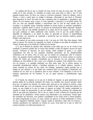 La mañana del día en que se marchó me hizo enviar un ramo de rosas rojas. Mi madre
estaba de lo más excitada, yo simulaba no estarlo, pero para abrir el sobre y leer la nota
aguardé muchas horas. En breve sus visitas se volvieron semanales. Todos los sábados venía a
Trieste y volvía a partir hacia su ciudad el domingo. ¿Recuerdas lo que hacía el Principito
para domesticar al zorro? Iba todos los días a plantarse ante su madriguera y aguardaba a que
saliera. De esa manera, poco a poco, el zorro aprendió a conocerlo y a no tenerle miedo. No
sólo eso, sino que aprendió también a emocionarse ante la vista de todo aquello que le
recordase a su pequeño amigo. Seducida mediante la misma táctica, yo también, esperándolo,
empezaba a agitarme desde el jueves. El proceso de domesticación había empezado. Después
de un mes, toda mi vida orbitaba alrededor de la espera del fin de semana. En poco tiempo,
una gran confianza se había establecido entre nosotros. Con él, por fin, podía hablar: él
apreciaba mi inteligencia y mi anhelo de saber; yo apreciaba su mesura, su disponibilidad
para escuchar, esa sensación de seguridad y protección que los hombres maduros pueden
brindar a una mujer joven.
Nos casamos en una sobria ceremonia el día 1 de junio de 1940. Diez días después, Italia
entró en guerra. Por razones de seguridad, mi madre se refugió en una aldea de montaña, en el
Véneto, en tanto que yo me instalé en L'Aquila con mi marido.
A ti, que la historia de aquellos años solamente la has leído, que en vez de vivirla la has
estudiado, te parecerá extraño que yo nunca haya aludido a todos los trágicos sucesos de aquel
período. Teníamos el fascismo, las leyes raciales, había estallado la guerra y yo seguía
ocupándome tan sólo de mis pequeñas desdichas personales, de los desplazamientos
milimétricos de mi ánimo. Pero no creas que mi actitud era excepcional, todo lo contrario.
Salvo una pequeña minoría politizada, todos se comportaban de la misma manera en nuestra
ciudad. Mi madre, por ejemplo, consideraba que el fascismo era una payasada. Cuando
estábamos en casa definía al duce como «ese vendedor de sandías». Pero después iba a cenar
con los jerarcas y se quedaba charlando con ellos hasta tarde. De la misma manera yo
encontraba absolutamente ridículo y fastidioso participar en el «sábado italiano», marchar y
cantar vistiendo los colores de una viuda. Sin embargo, igualmente acudía, pensaba que se
trataba de una molestia a la que había que someterse para vivir tranquilos. Ciertamente, una
conducta de esa clase no es grandiosa, pero es muy corriente. Vivir tranquilos es una de las
máximas aspiraciones de los hombres: lo era en aquel entonces y probablemente sigue
siéndolo.
En L'Aquila nos alojamos en la casa de la familia de Augusto, un gran apartamento en la
primera planta de un palacete nobiliario del centro. Los muebles eran oscuros, pesados: había
poca luz y el aspecto era siniestro. En cuanto entré, sentí que se me oprimía el corazón. ¿Aquí
es donde tendré que vivir, me pregunté, con un hombre al que conozco desde hace apenas seis
meses, en una ciudad en la que no tengo ni siquiera un amigo? Mi marido comprendió en
seguida el estado de desconcierto en que me hallaba y durante las primeras dos semanas hizo
todo lo que pudo por distraerme. Día sí, día no cogía el coche e íbamos de excursión por las
montañas de los alrededores. Ambos éramos muy aficionados a las excursiones. Viendo aque-
llas montañas tan hermosas, esos pueblos encastillados en las cimas como si fuesen pesebres,
me había tranquilizado un poco, en cierto sentido me parecía no haber abandonado el Norte,
mi casa. Seguíamos hablando mucho. Augusto amaba la naturaleza, sobre todo los insectos, y
mientras paseábamos me explicaba un montón de cosas. Gran parte de lo que sé sobre las
ciencias naturales se lo debo precisamente a él.
 